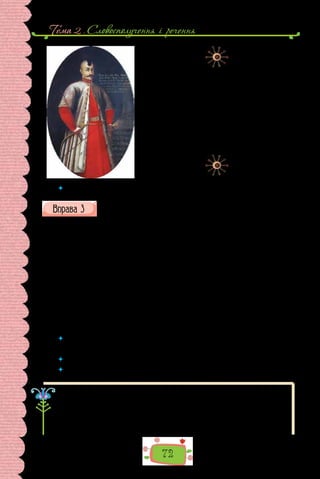 Тема 2 . Словосполучення i речення
72
Невідомий художник.
Уявний портрет Дмитра Вишневецького.
Створено в 30–40-і роки XVIII ст.
для галереї князів Вишневецьких
у родинному палаці (нині селище Вишневець на
Тернопільщині). Праворуч унизу
є напис «Дмитро Корибут князь Вишневецький,
правитель островів Запорозьких.
Обраний господарем волоським, посаджений
турками на гак і, з нього трьох башів убивши,
вмер іншими розстріляний року 1563».
 	 Що знаєте про характер та долю цього історичного діяча з народної пісні?
Випишіть із поданого уривка приклад інверсії. Речення з яким по-
рядком слів — прямим чи зворотним — переважають? Поміркуйте,
з якою метою використано інверсію.
«Коли я говорю мовами людськими й янгольськими, та любові не
маю, — то став я як мідь та дзвінка або бубон гудячий!
І коли маю дар пророкувати, і знаю всі таємниці й усе знання, і коли
маю всю віру, щоб навіть гори переставляти, та любові не маю, — то я ніщо!
І коли я роздам усі маєтки свої, і коли я віддам своє тіло на спалення,
та любові не маю, — то пожитку не матиму жодного!
Любов довго терпить, любов милосердствує, не за­
здрить, любов не ве-
личається, не надимається, не поводиться нечемно, не шукає тільки сво-
го, не рветься до гніву, не думає лихого, не радіє з неправди, але тішить-
ся правдою, усе зносить, вірить у все, сподівається всього, усе терпить!
Ніколи любов не перестає!»
(З Першого Послання до коринтян Святого апостола Павла)
 	 А як ви розумієте сутність любові? Доповніть перелік.
Люблю (кого? що?) батьків, сестру, рідне місто, …
 	 Запишіть кілька речень, поясніть, як саме ви відчуваєте любов.
 	 Доведіть, що записані висловлення є реченнями.
Важливою характеристикою речення як одиниці спілкування є мета
висловлення. За цією ознакою речення поділяють на три типи: розпо-
відні, питальні, спонукальні.
Розповідні речення — це речення, у яких інформують про факт дій-
сності, подію, явище. Наприклад:
Любов виникає з любові (Г. Сковорода).
 