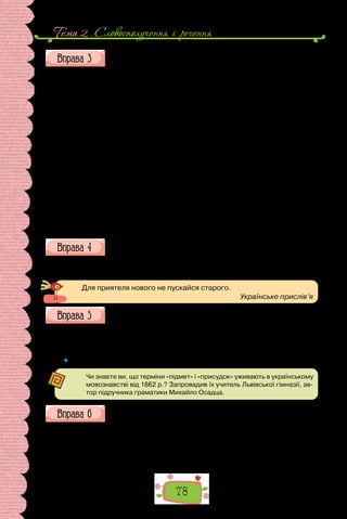 Тема 2 . Словосполучення i речення
78
Випишіть речення з однорідними підметами та присудками,
підкресліть у кожному граматичну основу.
Коли Миколі Лисенку минуло вісім років, він познайомився зі своїм
троюрідним братом Михайлом Старицьким. Микола й Михайло з першої
ж хвилини відчули взаємну приязнь і розуміння один одного. Чого тільки
не пережили разом брати в дитинстві! Потайки, мов чіпкі мавпи, вила-
зили на височенні дерева. На Івана Купайла ра­
зом із сільськими дітьми
стрибали через вогонь. Сховавшись у човні посеред високого очерету, під-
глядали, як бавляться біля води сільські хлопці й дівчата. Кожен із бра-
тів вибрав собі красуню із сільських дівчат, і обидва на святах намагались
опинитися ближче до своєї обраниці. А дівчина, взявшися за руки з ко-
валем, навіть гадки не мала про те, що закоханий хлопчик із палаючими
щоками та завмерлим серцем спостерігає за нею з-за кущів і милується
тим, як вона стрибає через вогонь, побрязкуючи червоним намистом, і ве-
село верещить од жаху й радості. Якось за красунею стрибнув і Микола,
та ледве не обгорів! Але був щасливий і довго про те згадував.
Любили друзі мріяти про майбутнє, лежачи в степу, під зоряним не­
бом, коли ковила нахиляється й затуляє обличчя, а місяць крізь при­
мружені очі малює дивовижні картини.
(За Ніною Королюк)
Побудуйте речення, дібравши однорідні присудки.
1. Справжній друг підтримає, … . 2. Зі щирим приятелем ділимося
враженнями про фільм, … . 3. Вірний товариш не зрадить, … .
Для приятеля нового не пускайся старого.
Українське прислів’я
Перепишіть. Підкресліть у поданих реченнях підмети.
1. Небо вкрили важкі хмари. 2. Дуби скинули листя. 3. Лелеки по-
вернулися в рідні краї. 4. Гори огорнули тумани. 5. Сади віддають плоди.
6. Луки залили дощі.
 	 Чому, визначаючи підмет, потрібно ставити двоє запитань (хто? що?)?
Чи знаєте ви, що терміни «підмет» і «присудок» уживають в українському
мовознавстві від 1862 р.? Запровадив їх учитель Львівської гімназії, ав-
тор підручника граматики Михайло Осадца.
Випишіть із тексту по одному прикладу зазначених речень:
1) двоскладне з підметом, вираженим іменником;
2) двоскладне з підметом, вираженим особовим займенником;
3) двоскладне з присудком, вираженим прикметником;
4) односкладне;
5) двоскладне з однорідними присудками;
6) складне.
 