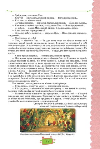 79
— Добридень, — сказав Лис.
— Хто ти? — спитав Маленький принц. — Ти такий гарний…
— Я — лис, — відповів той.
— Пограйся зі мною, — попросив Маленький принц. — Мені так сумно…
— Я не можу з тобою гратися, — відказав Лис. — Я не приручений.
— О, вибач, — мовив Маленький принц. І, подумавши, додав:
— А що означає «приручити»?
— Це давно забуте поняття, — відповів Лис. — Воно означає прихили-
ти до себе…
— Прихилити до себе?
— Так, — відповів Лис. — Ти для мене поки що тільки маленький
хлопчик, такий самий, як сто тисяч інших. І ти мені не потрібен. І я тобі
теж не потрібен. Я для тебе тільки лис, такий самий, як сто тисяч інших
лисів. Але якщо ти мене приручиш, ми станемо потрібні один одному. Ти
будеш для мене єдиний у цілому світі. І я буду для тебе єдиний у цілому
світі…
— Я вже трохи розумію, — озвався Маленький принц.
— Моє життя дуже одноманітне, — зітхнув Лис. — Я полюю на курей,
а люди полюють на мене. Усі кури однакові. І люди всі однакові. І мені
трохи нудно. Але якщо ти мене приручиш, моє життя буде ніби сонцем
осяяне. Я знатиму твою ходу і розрізнятиму її серед усіх інших. Почув-
ши чиїсь кроки, я ховаюся в нору. Твоя ж хода, як музика, викличе мене
з нори. А потім — дивись! Бачиш, он там, на полях, достигає пшениця?
Я не їм хліба. Мені зерно ні до чого. Пшеничні лани не ваблять мене.
І це сумно! Але в тебе волосся наче золоте. І це буде чудово, якщо ти мене
приручиш! Золоті хліби нагадуватимуть мені тебе. І я полюблю шелест
колосся під подихом вітру…
Лис замовк і довго дивився на Маленького принца.
— Будь ласка… приручи мене! — попросив він знову.
— Я б з радістю, — відповів Маленький принц, — але в мене мало часу.
Мені ще треба знайти друзів і пізнати багато всяких речей.
— Пізнати можна тільки те, що приручиш, — сказав Лис. — У людей
вже немає часу щось пізнавати. Вони купують готові речі у торгівців. Але
ж немає таких торгівців, що продавали б друзів, і тому люди не мають
друзів. Як хочеш мати друга — приручи мене!
(Антуан де Сент-Екзюпері, «Маленький принц»;
переклад із французької Анатоля Перепаді)
Кадр із мультфільму «Маленький принц» (2015 р., Франція).
 