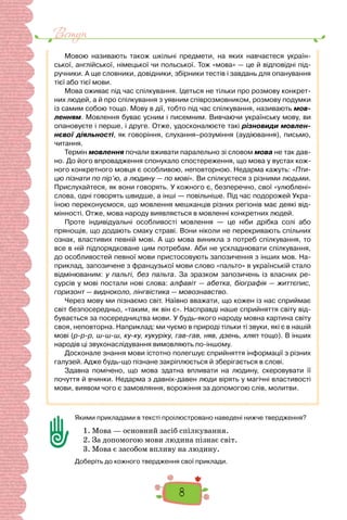 8
Вступ
Мовою називають також шкільні предмети, на яких навчаєтеся україн-
ської, англійської, німецької чи польської. Тож «мова» — це й відповідні під-
ручники. А ще словники, довідники, збірники тестів і завдань для опанування
тієї або тієї мови.
Мова оживає під час спілкування. Ідеться не тільки про розмову конкрет-
них людей, а й про спілкування з уявним співрозмовником, розмову подумки
із самим собою тощо. Мову в дії, тобто під час спілкування, називають мов-
ленням. Мовлення буває усним і писемним. Вивчаючи українську мову, ви
опановуєте і перше, і друге. Отже, удосконалюєте такі різновиди мовлен-
нєвої діяльності, як говоріння, слухання–розуміння (аудіювання), письмо,
читання.
Термін мовлення почали вживати паралельно зі словом мова не так дав-
но. До його впровадження спонукало спостереження, що мова у вустах кож-
ного конкретного мовця є особливою, неповторною. Недарма кажуть: «Пти-
цю пізнати по пір’ю, а людину — по мові». Ви спілкуєтеся з різними людьми.
Прислухайтеся, як вони говорять. У кожного є, безперечно, свої «улюблені»
слова, одні говорять швидше, а інші — повільніше. Під час подорожей Укра-
їною переконуємося, що мовлення мешканців різних регіонів має деякі від-
мінності. Отже, мова народу виявляється в мовленні конкретних людей.
Проте індивідуальні особливості мовлення  — це ніби дрібка солі або
прянощів, що додають смаку страві. Вони ніколи не перекривають спільних
ознак, властивих певній мові. А що мова виникла з потреб спілкування, то
все в ній підпорядковане цим потребам. Аби не ускладнювати спілкування,
до особливостей певної мови пристосовують запозичення з інших мов. На-
приклад, запозичене з французької мови слово «пальто» в українській стало
відмінюваним: у пальті, без пальта. За зразком запозичень із власних ре-
сурсів у мові постали нові слова: алфавіт — абетка, біографія — життєпис,
горизонт — видноколо, лінгвістика — мовознавство.
Через мову ми пізнаємо світ. Наївно вважати, що кожен із нас сприймає
світ безпосередньо, «таким, як він є». Насправді наше сприйняття світу від-
бувається за посередництва мови. У будь-якого народу мовна картина світу
своя, неповторна. Наприклад: ми чуємо в природі тільки ті звуки, які є в нашій
мові (р-р-р, ш-ш-ш, ку-ку, кукуріку, гав-гав, няв, дзень, хляп тощо). В інших
народів ці звуконаслідування вимовляють по-іншому.
Досконале знання мови істотно полегшує сприйняття інформації з різних
галузей. Адже будь-що пізнане закріплюється й зберігається в слові.
Здавна помічено, що мова здатна впливати на людину, скеровувати її
почуття й вчинки. Недарма з давніх-давен люди вірять у магічні властивості
мови, виявом чого є замовляння, ворожіння за допомогою слів, молитви.
Якими прикладами в тексті проілюстровано наведені нижче твердження?
1. Мова — основний засіб спілкування.
2. За допомогою мови людина пізнає світ.
3. Мова є засобом впливу на людину.
Доберіть до кожного твердження свої приклади.
 