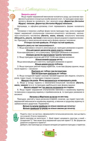 Тема 2 . Словосполучення i речення
84
Зверніть увагу!
Якщо підмет виражений іменником чоловічого роду, що означає про-
фесію й у реченні стосується особи жіночої статі, то присудок може вжи-
ватися у формі як чоловічого, так і жіночого роду: Директор (Антоніна
Мудра) наказав. Директор (Антоніна Мудра) наказала.
Щоправда, в офіційно-діловому стилі переважають форми чоловічого
роду.
Типовими є помилки у виборі форм числа присудка тоді, коли складений
підмет виражений сполученням означено-кількісного числівника, неозна-
чено-кількісного числівника (багато, мало, кілька), кількісного іменника
(більшість, решта, частина) з іменником у формі родового відмінка множи-
ни. Присудок у таких реченнях може мати форму однини і множини:
П’ятеро гостей прийшли. П’ятеро гостей прийшло.
Зверніть увагу на такі закономірності:
1. Якщо важливою є кількість виконавців дії, присудок уживаємо в однині:
Сто шістдесят делегатів узяло участь у нараді.
Коли важливішим є, хто ці виконавці, присудок уживаємо в множині:
Семеро артистів підготували чудову програму.
2. Якщо присудок означає дію істот, то він має форму множини:
Кілька юнаків носили цеглу.
Якщо виконавцем дії є неістота, присудок уживаємо в однині:
Кілька дерев росло поблизу.
3. Якщо присудок ужитий перед підметом, то він має форму однини, якщо
після підмета — множини:
Приїхало до табору три інструктори.
Три інструктори приїхали до табору.
4. Якщо складений підмет означає часовий відрізок (вік людини, кількість
років, годин тощо), то присудок ставимо в однині:
Минуло сім років. Йому виповниться чотирнадцять років.
5. Якщо у складі підмета є неозначено-кількісний числівник (багато,
мало, чимало та ін.), то присудок здебільшого має форму однини:
Багато людей так і не змогло потрапити на стадіон.
6. Якщо підмет виражений сполученням іменника в називному відмінку
та іменника в орудному відмінку з прийменником з, то присудок уживаємо в
множині:
Наталка з Марічкою встигли на виставу.
Присудок, ужитий у таких реченнях в однині, означає, що підмет простий,
виражений іменником в називному відмінку, а іменник в орудному відмінку із
займенником є додатком. Порівняйте:
Батько із сином прийшов за кілька хвилин до початку і
Батько прийшов із сином за кілька хвилин до початку.
Поділіть текст на частини, сформулюйте питальним реченням, про що йдеть-
ся в кожній. Стисло перекажіть.
Дайте відповіді на запитання: 1. Який підмет називають простим, а який —
складеним? 2. Чим може бути виражений простий підмет? 3. Які форми ви-
раження складеного підмета?
Доберіть свої приклади до складних випадків узгодження присудка з підметом.
 