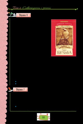 Тема 2 . Словосполучення i речення
88
Перепишіть текст, зніміть скісні риски та вставте замість
крапок пропущені літери. Підкресліть підмети.
Бульба повів с..нів своїх до світли-
ці, звідк.. проворно вибігли дві вродливі
найм..чки у ч..рвоному намисті…
Світлицю було вбрано за звичаєм тих
часів, про які ж..ві згадки зосталися тільки
в піснях та народних думах. Усе було чис-
те, вимащ..не кол..оровою глиною. По сті-
нах — шаблі, нагаї, сільця на птицю, не/
води й мушкети, хитро оправл..ний ріжок
на порох, золота вуздечка на коня і пута зі
срібними бляшками. Вікна у світлиці були
маленькі, з круглими т..мнавими шибка-
ми, які т..пер можна зустріти хіба в старо/
давніх ц..рквах і крізь які інакше й не/
дивилися, як тільк.. підваж..вши насувну
шибку. Вікна й двері були в ч..рвоних об-
водах. На полицях по кутках стояли глеки,
сулії, пляшки з з..леного й син..ого шкла,
сріблом биті кел..хи, золочені чарки всілякої роботи — венецької, турець-
кої,черкеської,щозавіталидоБульб..ноїсвітлицірізнимишляхами,через
третійч..твертіруки,яктозазвичайбуваловтілицарськічаси.Б..р..стові
ш..рокі лави по/під стінами всієї світлиці; в..л..чезний стіл під образа-
ми на покуті; широка піч із запічками, карунками й пр..скалками з бар-
вистих кахлів  — усе це було добре знайоме нашим двом лицарям, які
що/року пр..ходили до/дому на вакації.
(Микола Гоголь, «Тарас Бульба»;
переклад з російської Максима Рильського)
 	 Речення з якими підметами за способом вираження вжито в тексті?
 	 Розберіть за будовою підкреслені слова.
Запишіть слова, уставте замість крапок пропущені літери.
1) ро..бити; 2) ро..чинити; 3) ро..казати; 4) ро..питати; 5)  ро..єднати;
6) ро..ши­
ти; 7) ві..сканувати; 8) ві..їхати; 9) ві..чинити; 10) ві..рвати;
11) ві..слати; 12) ві..танути; 13) бе..язикий; 14)  бе..ініціативний; 15) ро..гра-
ти; 16) ро..молоти; 17) ро..рвати; 18) ві..брати; 19) ві..летіти; 20) бе..ідейний;
21) бе..імен­
ний; 22) ро..чарува­
тися; 23) ро..ступити­
ся; 24) бе..захисний.
 	 Яким орфограмам присвячено вправу? Повторіть основні правила, що пояс-
нюють правопис слів із цими орфограмами.
 