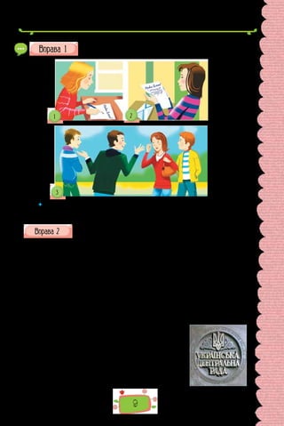 9
Визначте, які різновиди мовленнєвої діяльності відповідають
кожному малюнку.
 	 Поміркуйте: чому для умовного зображення письма та читання знадобило-
ся два малюнки, а для говоріння–слухання — один? Які малюнки ілюструють
усну форму мовлення, а які — писемну?
Прочитайте історичний документ. Що дізналися з нього про долю
української мови у XX ст.? Які слова чи їхні форми, особливості
вживання свідчать про те, що документ створено не в наш час? Чи перешкоджають
ці особливості сприйняттю інформації? Поміркуйте, як мова допомагає спілкува-
тися представникам різних епох.
З ПЕРШОЇ ВІДОЗВИ ЦЕНТРАЛЬНОЇ РАДИ
До Українського народу!
Народе Український!
Впали вікові пута... Настав час і твоєї волі й пробудження до нового,
вільного, творчого життя після більш як двохсотлітнього сну.
Уперше, Український тридцятип’ятимільйон­
ний народе, ти будеш
мати змогу сам за себе сказати, хто ти і як хочеш жити як окрема нація.
З цього часу в дружній сім’ї вільних народів могут-
ньою рукою зачнеш сам собі кувати кращу долю.
Впав царський уряд, а Тимчасовий оголосив, що
незабаром скличе Установчі збори на основі загально-
го, рівного, прямого й таємного виборчого права.
До того ж часу ми закликаємо спокійно, але рі-
шуче домагатися від нового уряду всіх прав, які тобі
природно належать і які ти повинен мати, великий
народе, сам хазяїн на українській землі.
 