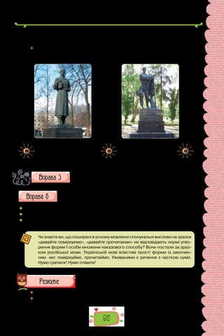 93
Україною, проповідуючи серед народу свої погляди. Г. Сковорода заповів
написати на його могилі: «Світ ловив мене, але так і не спіймав».
 	 Чому Г. Сковороду називають останнім мандрівним філософом? Довідайтеся
з інтернет-джеоел про те, хто такі мандрівні дяки. Як називали таких мандрів-
ників в інших країнах?
Пам’ятник Григорію Сковороді 
на Контрактовій площі в Києві.
Установлений 1977 року.
Скульптор Іван Кавалерідзе,
архітектор Василь Гнєздилов.
Пам’ятник Григорію
Сковороді в Лохвиці
на Полтавщині.
Установлений 1922 року.
Скульптор Іван Кавалерідзе.
Які риси вдачі Г. Сковороди втілив скульптор у пам’ятниках,
створених у різні роки? Складіть 3–4 речення про Григорія
Савича Сковороду, використавши різні типи присудків.
Складіть розповідь про свій робочий день, використавши подані
присудки та їхні елементи.
	 Прокидаюся, снідаю, вдягаюся, поспішаю, вітаюся, радію.
	 Мушу квапитися, маю встигнути, хочу послухати, маю змогу прогулятися.
	 Радий(рада)пробігтися,уважний(а),зосереджений(а),замислений(а),
безтурботний(а), у гарному гуморі, сонний(а).
Чи знаєте ви, що поширені в усному мовленні спонукальні вислови на зразок
«давайте поміркуємо», «давайте прочитаємо» не відповідають нормі утво-
рення форми I особи множини наказового способу? Вони постали за зраз-
ком російської мови. Українській мові властиві прості форми із закінчен-
ням -мо: поміркуймо, прочитаймо. Уживаними є речення з часткою нумо.
Нумо гратися! Нумо співати!
 	 Перечитайте питання на початку параграфа і дайте на них відповідь.
 	 Схарактеризуйте особливості присудка за схемою (див. с. 94).
 