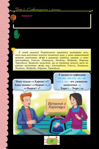 Тема 2 . Словосполучення i речення
96
Зауважте!
Якщо перед іменною частиною складеного присудка вжиті порівняльні
сполучники як, мов, наче, неначе тощо, то тире перед ними можна ста-
вити і не ставити — на власний розсуд.
Життя як казка. Життя — як сон.
Визначте позиції, коли між підметом і присудком обов’язково ставимо тире.
Наведіть приклади, пов’язані з буденними ситуаціями.
Коли не ставимо тире між підметом і присудком?
Чому в деяких реченнях уживання тире залежить від бажання автора?
Чому, записуючи речення, пов’язані з буденним спілкуванням, мовці часто
припускаються помилок на це правило?
Чи можна пояснити вживання тире між підметом і присудком так: тире стави-
мо перед словом «це»? Чому?
У новій редакції Українського правопису розширено кіль-
кість назв населених пунктів чоловічого роду, у яких нормативним
визнано закінчення -у(-ю) в родовому відмінку однини, а саме:
Амстердаму, Гомелю, Ліверпулю, Лондону, Мадриду, Парижу,
Чорнобилю. Водночас зазначено, що ці іменники можуть мати ва-
ріантне закінчення -а(-я), пор.: Амстердама, Гомеля, Ліверпуля,
Лондона, Мадрида, Парижа, Чорнобиля.
Чому тільки «з ХарковА»?
Адже можна і «з ПарижА», і
«з ПарижУ»?
У назвах із суфіксами
-ів(-їв), -ев(-єв), -ов, -ин-
(-ін-), -ач-, -ич- уживаємо
закінчення -а:
Харків – Харкова.
 