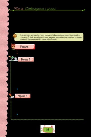 Тема 2 . Словосполучення i речення
98
II. У якому реченні не треба ставити тире між підметом і присудком?
1. Яке це щастя жити на землі! 2. Ви сучасники майбутнього. 3. П’ять
плюс сім дванадцять. 4. Життя прожити не поле перейти. 5. Обов’язок
держави забезпечувати права громадян.
III.У якомуреченнітиреміжпідметоміприсудкомможнавживатиабоні?
1. Зимове сонце як вдовине серце. 2. Завдання школи розвинути
здібності. 3. Хороша книга свято. 4. Двічі по п’ять десять.
Чизнаєтеви,щотермін«тире»походитьізфранцузькоїмови(відсловаtirer—
«тягнути»)? Цей розділовий знак уживав відповідно до майже сучасних
правил І. Котляревський у славетній «Енеїді».
 	 Перечитайте питання на початку параграфа і дайте на них відповідь.
 	 Які інші правила вживання тире ви знаєте?
Перепишіть, зніміть скісні риски та вставте замість крапок
пропущені літери. Де потрібно, поставте тире між підме-
том і присудком.
Понят..я «щастя» стосуєт..ся духовного світу людини. А скільки лю-
дей — стільки світів. Тож зрозуміло, що кож..н витлумачуватиме щастя
по/своєму. Для когось щастя це задоволення, втіха. Щастя для інших це
добробут. Хтось щастя розуміє як щасливий випадок, талан. А ще щастя
це радість. Оскільки кожна людина ж..ве своїм жит..ям, то й ві..чуття
втіхи від н..ого в кожного своє. Саме тому й найзагальніші р..ком..ндації
як жити, щоб досягти щастя, є дуже умовними. Іноді кажуть, що бути
щасливим це вибір людини. Але чи так просто взяти щастя за супутника
свого жит..я?
(З підручника етики)
 	 Випишіть по одному іменнику, прикметнику, дієслову (на вибір) і розберіть як
частину мови.
Замість крапок упишіть пропущену літеру е або и.
1) ш..потіти; 2) тр..мати; 3) вж..вати; 4) ж..тловий; 5) ч..словий;
6) ц..фровий; 7) в..шневий; 8) кр..латий; 9) з..мельний; 10) в..ликий;
11) ч..р­
говий;12) ц..гляний;13)чуж..на;14)печ..во;15)мар..во;16)вул..чка;
17) згар..ще; 18) вузл..чок; 19) мороз..во; 20) сем..ро; 21) заб..ру; 22)  невм..ру-
щий; 23) виб..раю; 24) вит..ртий.
 	 Яким орфограмам присвячено вправу? Повторіть основні правила, що пояс-
нюють правопис слів із цими орфограмами.
 