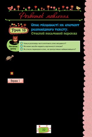 99
Урок 18
Опис місцевості як елемент
розповідного тексту.
Стислий письмовий переказ
Питання
уроку
	 Чому в розповідь часто вплітають опис місцевості?
	 Які мовні засоби надають картинності описам?
	 Як стисло переказати опис, не пропустивши найважливішого?
Проведіть гру «Найважливіше в деталях». Ведучий (ним може бути вчи-
тель) описує кількома реченнями якусь місцевість неподалік вашої школи,
не називаючи її. Ваше завдання — упізнати місце за описом. Можна ставити
уточнювальні запитання, що стосуються деталей (наприклад: Чи є там клум-
ба у формі серця? Там переважають липи чи клени? Будівлю пофарбовано
в зелений колір?). Перемагає та команда, яка першою назве місце, про яке
ішлося.
Яка роль деталей в описах місцевості?
Висловте припущення, чому описи місцевості, розлогі та докладні в письмен­
ників XIX — початку XX ст., у творах сучасних авторів стали коротшими?
Прочитайте подані вірші. Які елементи опису місцевості їм прита-
манні? Чим поетичні описи відрізняються від прозових?
Бахчисарай
Мов зачарований, стоїть Бахчисарай.
Шле місяць з неба промені злотисті,
Блищать, мов срібні, білі стіни в місті,
Спить ціле місто, мов заклятий край.
Скрізь мінарети й дерева сріблисті
Мов стережуть сей тихий сонний рай;
У темряві та в винограднім листі
Таємно плеще тихий водограй.
Повітря дише чарівним спокоєм,
Над сонним містом легкокрилим роєм
Витають красні мрії, давні сни.
І верховіттям тонкії тополі
Кивають стиха, шепотять поволі,
Про давні часи згадують вони…
(Леся Українка)
Розвиток мовлення
 