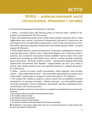 9
ВСТУП
Мова – найважливіший засіб спілкування, пізнання і впливу
1	 І. Прочитайте висловлювання письменників та науковців.
1. Мова – втілення думки. Що багатша думка, то багатша мова. Любімо її, ви-
вчаймо її, розвиваймо її! (М. Рильський).
2. Будь-яка національна мова являє собою енциклопедію людських знань, у якій
зафіксовано весь досвід і результати пізнавальної діяльності суспільства, яке
нею користується. Історія живе в нашій мові, у пісні. Слово нам доносить із гли-
бини віків пристрасті, радощі, сподівання й горе наших предків. Мова – це душа
народу (М. Шумило).
3. Мову треба вивчати, уважно вслухаючись у мовлення, відбираючи й запам’я­
то­
вуючи при цьому окремі слова і граматичні форми, цілі словосполучення і
речення. Для успішного оволодіння мовою потрібне також гостре чуття, щоб
можна було вловлювати найтонший пульс життя в такому живому організмі,
яким є наша мова. «Як багато значить слово!» – проникливо говорив визначний
український письменник Іван Франко і підкреслював, що силу духу мови, її
велику таїну можна пізнати тоді, коли прагнеш відчути її, «серцем зрозуміти»
(О. Сербенська).
4. Мова – далеко не тільки «засіб спілкування», тобто передачі «вже готових
думок»… Куди серйозніша її місія* – бути способом народження тих думок: коли
«нема мови», людині просто-напросто «нема чим думати» (О. Забужко).
5. Без поваги, без любові до рідного слова не може бути ні всебічної людської
вихованості, ні духовної культури… Мовна культура – це живодайний корінь
культури розумової, всього розумового виховання, високої, справжньої інте-
лектуальності (В. Сухомлинський).
ІІ. Дайте відповіді на запитання, ґрунтуючись на наведених висловлюваннях та власних мір-
куваннях.
1. Що означає любити мову? Як можна розвивати мову?
2. Як потрібно вивчати мову?
3. Як пов’язані мова і мислення?
4. Як пов’язані мова й історія народу?
5. Чи залежить загальна культура людини від її мовної культури?
ІІІ. Поміркуйте, чому кажуть рідна мова, але усне чи писемне мовлення? У чому полягає від-
мінність між мовою і мовленням?
ВСТУП
МОВА – найважливіший засіб
спілкування, пізнання і впливу
 