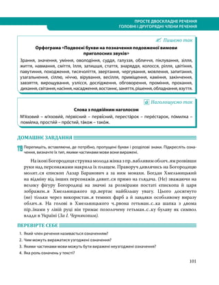 101
ПРОСТЕ ДВОСКЛАДНЕ РЕЧЕННЯ
ГОЛОВНІ І ДРУГОРЯДНІ ЧЛЕНИ РЕЧЕННЯ
Пишемо так
Орфограма «Подвоєні букви на позначення подовженої вимови
приголосних звуків»
Зрання, значення, уміння, оволодіння, суддя, галуззя, обличчя, піклування, зілля,
життя, навмання, сміття, Ілля, затишшя, стаття, знаряддя, колосся, рілля, цвітіння,
павутиння, походження, тисячоліття, звертання, чергування, мовлення, запитання,
узагальнення, сіллю, ніччю, вірування, весілля, приміщення, каміння, закінчення,
завзяття, вирощування, узлісся, дослідження, обговорення, проміння, прохання,
дихання,світання,насіння,насадження,востаннє,заняття,рішення,обладнання,взуття.
Наголошуємо так
Слова з подвійним наголосом
М’я́зовий – м’язови́й, пе́рвісний – перві́сний, переста́рок – пере́старок, по́милка –
поми́лка, прости́й – про́стий, та́кож – тако́ж.
ДОМАШНЄ ЗАВДАННЯ 	
119	Перепишіть, вставляючи, де потрібно, пропущені букви і розділові знаки. Підкресліть озна-
чення, визнач­
те їх тип, якими частинами мови вони виражені.
	 НаіконіБогородицястрункамолодажінказпр..вабливимоблич..ямрозвівши
руки над персонажами накрила їх плащем. Праворуч дивлячись на Богородицю
молит..ся єпископ Лазар Баранович а за ним монахи. Богдан Хмельницький
на відміну від інших персонажів дивит..ся прямо на глядача. (Не) зважаючи на
велику фігуру Богородиці на значні за розмірами постаті єпископа й царя
зображен..я Хмельницького пр..вертає найбільшу увагу. Цього досягнуто
(не)  тільки через використан..я темних фарб а й завдяки особливому виразу
облич..я. На голові в Хмельницького ч..рвона гетьман..с..ка шапка з двома
пір..їнами у лівій руці він тримає позолочену гетьман..с..ку булаву як символ
влади в Україні (За І. Чер­
няковим).
ПЕРЕВІРТЕ СЕБЕ 	
1.	 Який член речення називається означенням?
2.	 Чим можуть виражатися узгоджені означення?
3.	 Якими частинами мови можуть бути виражені неузгоджені означення?
4.	 Яка роль означень у тексті?
 