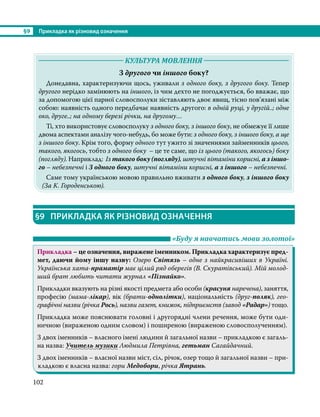 §9	 Прикладка як різновид означення
102
	 КУЛЬТУРА МОВЛЕННЯ 	
З другого чи іншого боку?
	 Донедавна, характеризуючи щось, уживали з одного боку, з другого боку. Тепер
другого нерідко замінюють на іншого, із чим дехто не погоджується, бо вважає, що
за допомогою цієї парної словосполуки зіставляють двоє явищ, тісно пов’язані між
собою: наявність одного передбачає наявність другого: в одній руці, у другій..; одне
око, друге..; на одному березі річки, на другому…
	 Ті, хто використовує словосполуку з одного боку, з іншого боку, не обмежує її лише
двома аспектами аналізу чого-небудь, бо може бути: з одного боку, з іншого боку, а ще
з іншого боку. Крім того, форму одного тут ужито зі значеннями займенників цього,
такого, якогось, тобто з одного боку – це те саме, що із цього (такого, якогось) боку
(погляду). Наприклад: Із такого боку (погляду), штучні вітаміни корисні, а з іншо-
го – небезпечні і З одного боку, штучні вітаміни корисні, а з іншого – небезпечні.
	 Саме тому українською мовою правильно вживати з одного боку, з іншого боку
(За К. Городенською).
§9	 ПРИКЛАДКА ЯК РІЗНОВИД ОЗНАЧЕННЯ
	 «Буду я навчатись мови золотої»
Прикладка – це означення, виражене іменником. Прикладка характеризує пред-
мет, даючи йому іншу назву: Озеро Світязь – одне з найкрасивіших в Украї­
ні.
Українська хата-праматір має цілий ряд оберегів (В. Скуратівський). Мій молод-
ший брат любить читати журнал «Пізнайко».
Прикладки вказують на різні якості предмета або особи (красуня наречена), заняття,
професію (мама-лікар), вік (брати-однолітки), національність (друг-поляк), гео-
графічні назви (річка Рось), назви газет, книжок, підприємств (завод «Радар») тощо.
Прикладка може пояснювати головні і другорядні члени речення, може бути оди-
ничною (вираженою одним словом) і поширеною (вираженою словосполученням).
З двох іменників – власного імені людини й загальної назви – прикладкою є загаль-
на назва: Учитель музики Людмила Петрівна, гетьман Сагайдачний.
З двох іменників – власної назви міст, сіл, річок, озер тощо й загальної назви – при-
кладкою є власна назва: гори Медобори, річка Ятрань.
 