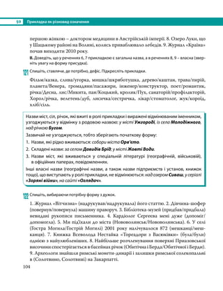 §9	 Прикладка як різновид означення
104
першою жінкою – доктором медицини в Австрійській імперії. 8. Озеро Луки, що
у Шацькому районі на Волині, колись приваблювало лебедів. 9. Журнал «Країна»
почав виходити 2010 року.
ІІ. Доведіть, що у реченнях 6, 7 прикладкою є загальна назва, а в реченнях 8, 9 – власна (звер-
ніть увагу на форму присудка).
121	Спишіть, ставлячи, де потрібно, дефіс. Підкресліть прикладки.
Фільм/казка, слива/угорка, мишка/шкряботушка, дерево/каштан, трава/пирій,
планета/Венера, громадяни/пасажири, інженер/конструктор, поет/романтик,
річка/Десна, лис/Микита, пан/Коцький, кролик/Пух, санаторій/профілакторій,
Хорол/річка, велетень/дуб, лисичка/сестричка, лікар/стоматолог, жук/короїд,
хліб/сіль.
Назви міст, сіл, річок, які вжиті в ролі прикладки і виражені відмінюваним іменником,
узгоджуються у відмінку з родовою назвою: у місті Ужгороді, із села Молодіжного,
над річкою Бугом.
Зазвичай не узгоджуються, тобто зберігають початкову форму:
1.	 Назви, які рідко вживаються: собори міста Орв’єто.
2.	 Складені назви: за селом Давидів Брід; у місті Жовті Води.
3.	Назви міст, які вживаються у спеціальній літературі (географічній, військовій),
в офіційних паперах, повідомленнях.
Інші власні назви (географічні назви, а також назви підприємств і установ, книжок
тощо), що виступають у ролі прикладки, не відмінюються: над озером Сиваш, у серіалі
«Зоряні війни», на сайті «Оглядач».
122	Спишіть, вибираючи потрібну форму з дужок.
1. Журнал «Вітчизна» (надрукував/надрукувала) його статтю. 2. Дівчина-шофер
(повернув/повернула) машину праворуч. 3. Бібліотека-музей (придбав/придбала)
невидані рукописи письменника. 4. Кардіолог Сергеєва мені дуже (допоміг/
допомогла). 5. Ми під’їхали до міста (Нововолинськ/Нововолинська). 6. У селі
(Гостра Могила/Гострій Могилі) 2001 року налічувалося 872 (мешканці/меш­
канця). 7. Книжка Всеволода Нестайка «Тореадори з Васюківки» (була/були)
однією з найулюбленіших. 8. Найбільше розчленування поверхні Приазовської
височини спостерігається в басейнах річок (Обитічна і Берда/Обитічної і Берди).
9. Археологи знайшли римські монети-динарiї і залишки римської солекопальнi
в (Солотвино, Солотвинi) на Закарпатті.
 