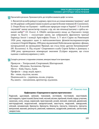 105
ПРОСТЕ ДВОСКЛАДНЕ РЕЧЕННЯ
ГОЛОВНІ І ДРУГОРЯДНІ ЧЛЕНИ РЕЧЕННЯ
123	Прочитайте речення. Прокоментуйте, де потрібно вживати дефіс чи лапки.
1. Вигаптуй на небо райдугу/доріжку, простели до сонця вишивку/маніжку*, щоб
по тій доріжці з лебедями/снами плавати до щастя білими човнами (В. Симо­нен­ко).
2. Озеро/Ялпуг на Одещині – найбільше природне озеро в Україніп. 3. В золотій
смушевій* шапці циган/вечір сходив з гір, ніс він ніченьці/циганці з срібла ко­
ваний набірсн (О. Олесь). 4. Обабіч центрального входу  до Одеського театру
опери та балету – скульптурні групи, що зображають фрагменти трагедії
Еврипіда Іполіт і комедії Аристофана Птахи. 5. У місті Сарни на Рівненщині
1924 року народився один із найталановитіших фізиків/експериментаторів
сучасності Георгій Шарпак, 1992 року відзначений Нобелівською премією з фізики,
нагороджений як громадянин Франції, що стала йому другою батьківщиноюп
(Ю. Килимник). 6. Під егідою* Спортивного клубу Сергія Бубки в Донецьку з
1990 року проводилися міжнародні змагання (З,з)ірки жердини, що стали
одними з найпопулярніших у світі.
124	Складіть речення з поданими словами, використавши їх як прикладки.
Провулок – Театральний, Спортивний, Шахтарський.
Вулиця – Яблунева, Залізнична, Гірська.
Місто – Київ, Одеса, Львів.
Професія – лікар, водій, юрист.
Вік – юнак, підліток, малюк.
Національність – українець, поляк, угорець.
Рід занять – письменник, архітектор, художник.
Пишемо так
Орфограма «Спрощення в групах приголосних»
Радісний, щасливий, виїзний, тижневий, кістлявий, пестливий, хвастливий,
шістнадцять,туристський,баластний,чесний,вісник,проїзний,пізній,серце,учасник,
захисник, скло, сонце, корисний, пристрасний, усний, якісний, совісний, двомісний,
життєрадісний, водоочисний, закарпатський, хвастнути, людський, заводський,
злісний, ненависний, бризнути, брязнути, блиснути, писнути, плюснути, тріснути,
випускний, масний, рискнути, умисний, навмисне, заздрісний, ремісник, зап’ястний,
хворостняк.
 