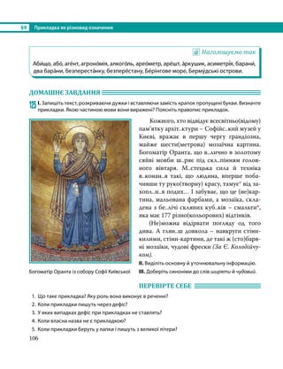 §9	 Прикладка як різновид означення
106
Наголошуємо так
Аби́що, або́, аге́нт, агроно́мія, алкого́ль, арео́метр, аре́шт, а́ркушик, асиметрі́я, барани́,
два бара́ни, безпереста́нку, безпере́стану, Бе́рінгове море, Берму́дські острови.
ДОМАШНЄ ЗАВДАННЯ 	
125	І. Запишіть текст, розкриваючи дужки і вставляючи замість крапок пропущені букви. Визначте
прикладки. Якою частиною мови вони виражені? Поясніть правопис прикладок.
Кожного, хто відвідує всесвітньо(відо­
му)
пам’ятку архіт..ктури – Софійс..кий музей у
Києві, вражає в першу чергу грандіозна,
майже шести(метрова) мозаїчна картина.
Богоматір Оранта, що в..лично в золотому
сяйві мовби ш..ряє під скл..пінням голов-
ного вівтаря. М..стецька сила й техніка
в..конан..я такі, що людина, вперше поба-
чивши ту руко(творну) красу, тамує* від за­
хоп­
л..н..я подих… І забуває, що це (не)кар-
тина, мальована фарбами, а мозаїка, скла-
дена з бе..лічі скляних куб..ків – смальти*,
яка має 177 різно(кольорових) відтінків.
	 (Не)можна відірвати погляду од того
дива. А глян..ш довкола – навкруги стіни-
килими, стіни-картини, де такі ж (сто)барв­
ні мозаїки, чудові фрески (За Є. Коло­
дійчу­
ком).
ІІ. Виділіть основну й уточнювальну інформацію.
ІІІ. Доберіть синоніми до слів ширяти й чудовий.
ПЕРЕВІРТЕ СЕБЕ 	
1.	 Що таке прикладка? Яку роль вона виконує в реченні?
2.	 Коли прикладки пишуть через дефіс?
3.	 У яких випадках дефіс при прикладках не ставлять?
4.	 Коли власна назва не є прикладкою?
5.	 Коли прикладки беруть у лапки і пишуть з великої літери?
Богоматір Оранта із собору Софії Київської
 