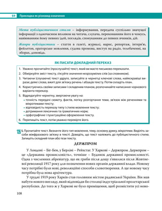 §9	 Прикладка як різновид означення
108
Мета публіцистичного стилю – інформування, передача суспільно значущої
інформації з одночасним впливом на читача, слухача, переконанням його в чомусь,
навіюванням йому певних ідей, поглядів, спонуканням до певних вчинків, дій.
Жанри публіцистики – стаття в газеті, журналі, нарис, репортаж, інтерв’ю,
фейлетон, ораторське мовлення, судова промова, виступ на радіо, телебаченні, на
зборах, доповідь.
ЯК ПИСАТИ ДОКЛАДНИЙ ПЕРЕКАЗ
1. 	Уважно прочитайте (прослухайте) текст, який ви маєте письмово переказати.
2. 	Обміркуйте зміст тексту, з’ясуйте значення незрозумілих слів (за словником).
3. 	Читаючи (слухаючи) текст удруге, записуйте в чернетці ключові слова, найяскравіші ви-
рази; деякі слова, вжиті для зв’язку речень і абзаців тексту. Потім складіть план.
4. 	Користуючись своїми записами і складеним планом, розпочинайте написання чорнового
варіанта переказу.
5. 	Відредагуйте чернетку, звертаючи увагу на:
-	точність передачі сюжету, фактів, логіку розгортання теми, зв’язок між реченнями та
мікротемами тексту;
-	відповідність переказу типу і стилю мовлення тексту;
-	дотримання лексичних та граматичних норм;
-	орфографічне і пунктуаційне оформлення тексту.
6. 	Перепишіть текст, потім уважно перевірте його.
126	І. Прочитайте текст. Визначте його тип мовлення, тему, основну думку, мікротеми. Виділіть за-
соби міжфразового зв’язку в тексті. Доведіть, що текст належить до публіцистичного стилю.
Запишіть складний план або тези тексту.
ДЕРЖПРОМ
	 У Лондоні – Біг-Бен, у Берліні – Рейхстаг. У Харкові – Держпром. Держпром –
це «Державна промисловість», точніше – Будинок державної промисловості.
Одна з численних абревіатур, що як гриби після дощу з’явилися після Жовтне-
вої революції 1917 року для позначення нових органів державної влади. Новому
часу потрібні були нові, революційні способи словотворення. А ще новому часу
потрібна була нова архітектура.
	 У грудні 1919 року Харків став головним містом радянської України. Він мав
набути нового вигляду, який відповідав би столиці індустріальної пролетарської
республіки. До того ж у Харкові не було приміщення, щоб розмістити усі ново-
 