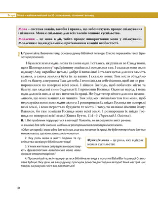 Вступ	 Мова – найважливіший засіб спілкування, пізнання і впливу
10
Мова – система знаків, засобів і правил, що забезпечують процес спілкування
і пізнання. Мова є спільною для всіх членів певного суспільства.
Мовлення – це мова в дії, тобто процес використання мови у спілкуванні.
Мовлення є індивідуальним, притаманним кожній особистості.
2	 І. Прочитайте. Визначте тему, основну думку біблійної легенди. Стисло перекажіть текст (три-
чотири речення).
	 І була вся земля одна, мова та слова одні. І сталось, як рушали зо Сходу вони,
що в Шинеарському* краї рівнину знайшли, і оселилися там. І сказали вони один
одному: Ану, наробімо цегли, і добре її випалімо! І сталася цегла для них замість
каменя, а смола земляна була їм за вапно. І сказали вони: Тож місто збудуймо
собі та башту, а вершина її аж до неба. І вчинімо для себе ймення, щоб ми не роз-
порошилися по поверхні всієї землі. І зійшов Господь, щоб побачити місто та
башту, що людські сини будували її. І промовив Господь: Один це народ, і мова
одна для всіх них, а це ось початок їх праці. Не буде тепер нічого для них немож-
ливого, що вони замишляли чинити. Тож зійдімо і змішаймо там їхні мови, щоб
не розуміли вони мови один одного. І розпорошив їх звідти Господь по поверхні
всієї землі, і вони перестали будувати те місто. І тому-то названо ймення йому:
Вавилон, бо там помішав Господь мову всієї землі. І розпорошив їх звідти Гос-
подь по поверхні всієї землі (Книга Буття, 11:1–9. Переклад І. Огієнка).
ІІ. 1. Які проблеми порушуються в легенді? Поясніть, як ви розумієте зміст речень:
«І вчинімо для себе ймення, щоб ми не розпорошилися по поверхні всієї землі».
«Один це народ, і мова одна для всіх них, а це ось початок їх праці. Не буде тепер нічого для них
неможливого, що вони замишляли чинити».
2. Яку роль мови в житті людини та су­
спільства засвідчує біблійна легенда?
3. У яких життєвих ситуаціях використову-
ють фразеологізми вавилонська вежа, вави-
лонське стовпотворіння?
4. Проаналізуйте, як інтерпретується біблійна легенда в логотипі BabelBar і гравюрі Станіс-
лава Кубіцкі. Яку ідею, на вашу думку, прагнули донести до глядача автори? Який настрій цих
творів, за рахунок чого він досягається?
Функція мови – це роль, яку відіграє
мова в суспільстві.
 