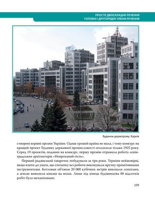 109
ПРОСТЕ ДВОСКЛАДНЕ РЕЧЕННЯ
ГОЛОВНІ І ДРУГОРЯДНІ ЧЛЕНИ РЕЧЕННЯ
створені керівні органи України. Однак грошей країна не мала, і тому конкурс на
кращий проєкт Будинку державної промисловості оголосили тільки 1925 року.
Серед 19 проєктів, поданих на конкурс, першу премію отримала робота ленін-
градських архітекторів «Непроханий гість».
	 Перший радянський хмарочос побудували за три роки. Терміни неймовірні,
якщо взяти до уваги, що спочатку всі роботи виконували вручну примітивними
інструментами. Котлован об’є­
мом 20 000 кубічних метрів викопали лопатами,
а землю вивозили кіньми на возах. Лише під кінець будівництва 80 відсотків
робіт було механізовано.
Будинок держпрому. Харків
 