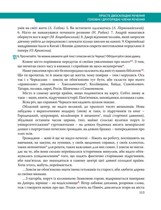113
ПРОСТЕ ДВОСКЛАДНЕ РЕЧЕННЯ
ГОЛОВНІ І ДРУГОРЯДНІ ЧЛЕНИ РЕЧЕННЯ
умів на світі жити (Л. Глібов). 5. Ви встигнете одлежатись (Л. Первомайський).
6.  Ніхто не наважувався починати розмови (Н. Рибак). 7. Андрій намагався
обернути все в жарт (М. Коцюбинський). 8. Двері відчинив чоловік, який запросив
дівчину увійти до передпокою і зачекати кілька хвилин на канапі. 9. Європейські
мандрівники їхали в Китай і Японію дізнатися секрети виготовлення порцеляни й
паперу (О. Кримська).
131	І. Прочитайте. Чи можна вважати цей текст описом міста Черкас? Обґрунтуйте свою думку.
	 Кожне місто порівнюєш передусім зі своїми уявленнями про ньогосн. З тим,
що вичитав свого часу в книжках і сприйняв як щось незаперечнео.
	 Нашеуявленняпросвітбезпосередньозалежитьвідвмістунашихбібліотексн.
Що ти прочитав, те й знаєш про це життя, чому повірив – тим і керуєшся. Ось
так і з Черкасами – зовсім не обов’язково тут бути, аби скласти про нього
«правильне» уявлення – Хмельниччинао, Коліївщина, Байда, Самойлович.
Татари, поляки, євреї, Росія. Шевченко з Симоненком.
	 Місто в самому центрі країни, якщо подивитися на карту. Себто знову ж
таки – мапи, книги, підручники історії. Пам’ятники, заповідники, козацька слава.
	 Ясна річ, що справжні Черкаси виглядають цілком інакше.
	 Обласний центр, не надто великий, до трьохсот тисяч мешканців. Нова
забудова з вкрапленнями модерну (знову ж таки, із підручників та книг –
Городецький, цукроварні, мільйонери й меценати*, події сторічної давнини),
збудовані останнім часом церкви, тихі, майже сільські вулички поруч із
університетськимио гуртожитками – на деяких будинках висять меморіальні
дошки з портретами почесних громадян, на деяких брамах – попередження про
злих псів.
	 Громадяни – живі й ще не надто почесні – біжать на роботу, поспішають на
навчання, на закупи, на зупинки, у своїх щоденних справах, у своїх клопотах,
таких непомітнихо для решти, таких важливих для них самих. І зовсім не вигля-
дає на те, аби вони сильно переймалися історичним минулим, аби надто обтя-
жувались усвідомленнямо того, що ходять фактично сторінками підручників,
аби пам’ятали, що знаходяться в самому центрі цієї дивної солодкої країни.
Хоча хтось, мабуть, переймається.
	 …Зовсім не обов’язково знати імена гетьманів та старост, аби любити дерева
за своїми вікнами.
	 …З пагорба, поруч із колишньою Замковою горою, відкривається панорама
на Дніпро, вірніше – на водосховищеб. Вітер забиває дихання, розриває слова,
тож і говорити немає про що. Птахи летять на Північ, дивляться згори на міста
 