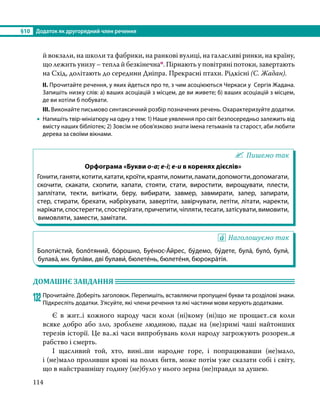 §10	 Додаток як другорядний член речення
114
й вокзали, на школи та фабрики, на ранкові вулиці, на галасливі ринки, на країну,
що лежить унизу – тепла й безкінечнап. Пірнають у повітряні потоки, завертають
на Схід, долітають до середини Дніпра. Прекрасні птахи. Рідкісні (С. Жадан).
ІІ. Прочитайте речення, у яких йдеться про те, з чим асоціюються Черкаси у Сергія Жадана.
Запишіть низку слів: а) ваших асоціацій з місцем, де ви живете; б) ваших асоціацій з місцем,
де ви хотіли б побувати.
ІІІ. Виконайте письмово синтаксичний розбір позначених речень. Охарактеризуйте додатки.
•
• Напишіть твір-мініатюру на одну з тем: 1) Наше уявлення про світ безпосередньо залежить від
вмісту наших бібліотек; 2) Зовсім не обов’язково знати імена гетьманів та старост, аби любити
дерева за своїми вікнами.
Пишемо так
Орфограма «Букви о-а; е-і; е-и в коренях дієслів»
Гонити,ганяти,котити,катати,кроїти,краяти,ломити,ламати,допомогти,допомагати,
скочити, скакати, схопити, хапати, стояти, стати, виростити, вирощувати, плести,
заплітати, текти, витікати, беру, вибирати, завмер, завмирати, запер, запирати,
стер, стирати, брехати, набріхувати, завертіти, завірчувати, летіти, літати, наректи,
нарікати,спостерегти,спостерігати,причепити,чіпляти,тесати,затісувати,вимовити,
вимовляти, замести, замітати.
Наголошуємо так
Болоти́стий, боло́тяний, бо́рошно, Буе́нос-А́йрес, бу́демо, бу́дете, була́, було́, були́,
булава́, мн. була́ви, дві булави́, бюлете́нь, бюлете́ня, бюрокра́тія.
ДОМАШНЄ ЗАВДАННЯ 	
132	Прочитайте. Доберіть заголовок. Перепишіть, вставляючи пропущені букви та розділові знаки.
Підкресліть додатки. З’ясуйте, які члени речення та які частини мови керують додатками.
	 Є в жит..і кожного народу часи коли (ні)кому (ні)що не прощаєт..ся коли
всяке добро або зло, зроблене людиною, падає на (не)зримі чаші найтонших
тере­
зів історії. Це ва..кі часи випробувань коли народу загрожують розорен..я
рабство і смерть.
	 І щасливий той, хто, вині..ши народне горе, і п­
опрацювавши (не)мало,
і (не)мало проливши крові на полях битв, може потім уже сказати собі і світу,
що в найстрашнішу годину (не)було у нього зерна (не)правди за душею.
 