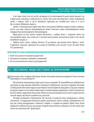 115
ПРОСТЕ ДВОСКЛАДНЕ РЕЧЕННЯ
ГОЛОВНІ І ДРУГОРЯДНІ ЧЛЕНИ РЕЧЕННЯ
	 Але горе тому, хто по злобі, мізерності, по нікчемності душі своєї піддаєт..ся
в фатальну хвилину слабодухості, своїм низ..ким інстинктам і кине товаришів
своїх і народ свій в ім..я мнимого врятува..ня особистого жит..я в ім..я
бр..хливих обіцянок ворога.
	 Довго і (не)один раз прокляне він у холодних обіймах ворога свою слабо­
ду­
хість, але вже ніколи (не)по­
вернути йому чистоти своєї (не)повернути йому
товариства (не)повернути Батьківщини.
	 Відв..рнет..ся від нього гнівна Вітчизна, і забуде його, і отрясне його, як
жалюгідний прах, від своїх ніг. І загине відступник, оплакуючи день і час свого
ганебного падін..я.
	 Забуде його мати, забуде батько. П..р..мінять пр..звище його брати і діти.
І пропала людина, пропала бе..слідно й ганебно для всього і всіх на віки вічні
(О. Довженко).
ПЕРЕВІРТЕ СЕБЕ 	
1.	 Який член речення називають додатком?
2.	 Які додатки називають прямими, непрямими?
3.	 Які частини мови виступають у ролі додатків?
§11	 ОБСТАВИНА. ВИДИ ОБСТАВИН ЗА ЗНАЧЕННЯМ
133	Прочитайте текст. Знайдіть обставини. Якими частинами мови вони виражені? На які питання
відповідають і на що вказують?
	 На нашому південному морі дуже мало островів. Їх щонайбільше набереться
десятків зо два вздовж північно-західного узбережжя. До цих островів належав
і Лебединий. Він ішов паралельно берегу кілометрів на тридцять. Східна сторона
острова поросла густими очеретами та невисокими деревами, у яких гніздилось
безліччайок,мартинівібакланів.Поблизуцихпташинихосельчастотраплялися
лисячі нори, що йшли глибоко під землею.
	 Острів називався Лебединим, бо восени й навесні його відвідували лебеді
тисячами. А впродовж багатьох років десятками тисяч лебеді, спиняючись тут
під час своїх мандрувань з півночі у вирій, а з вирію на північ. Крім того, були
перекази, нібито колись на цьому острові жило багато лебедів, але тих часів уже
ніхто не пам’ятав (М. Трублаїні).
 