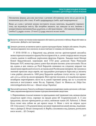 117
ПРОСТЕ ДВОСКЛАДНЕ РЕЧЕННЯ
ГОЛОВНІ І ДРУГОРЯДНІ ЧЛЕНИ РЕЧЕННЯ
Неозначена форма дієслова виступає у реченні обставиною мети після дієслів на
позначення руху або стану: Я забіг попрощатися (забіг, щоб попрощатися).
Якщо до слова у реченні можна поставити кілька запитань, віддавайте перевагу
тому, що відповідає змісту. Ще потрібно зважати, що, швидше за все, іменник з
конкретнішим значенням буде додатком, а з абстрактнішим – обставиною: Вертали
(звідки?) з вирію лелеки. (З чого?) З куща звисали великі ягоди.
134	Визначте, якими частинами мови виражені обставини у реченнях в таблиці «Види обставин за
значенням». Доберіть свої приклади.
135	Запишіть речення, вставляючи замість крапок пропущені букви. Знайдіть обставини. З’ясуйте,
чим вони виражені, їхнє значення, як вони пов’язані зі словами, які пояснюють.
	 У XVII–XVIII ст. у Бердичеві над річкою постає архітектурний ансамбль
монастиря католицького ордену босих кармелітів, в..личні споруди якого згодом
стають однією із найбільш укріплених фортець Європи. Завдяки іконі Матері
Божої Бердичівської, коронацію якої 1753 року дозволив Папа Римський
Бенедикт XIV, монастир доволі довго був місцем паломн..цтва католиків. Після
пр...єднан..я цих земель до Росії Бердичів опинився на східному кордоні так
званої межі єврейської осілості, встановленої Російською імперією. Це зумовило
значний приплив сюди євреїв, які традиційно розгорнули бурхливу р..місничу
і ком..рційну діяльність. 1845 року Бердичів здобуває статус міста, тут про­
ва­
дят..ся з д..сяток тр..валих ярмарків. Його зручне положен..я та юдейська наснага
незабаром перетворюють місто на в..ликий торговий центр, що за ч..сельністю
населен..я поступався лише Ки..ву, Харкову, Одесі та Микола..ву (http://ua.
interestingukraine.kiev.ua – Цікаві місця України).
136	Прочитайте речення. Поясніть особливості вживання розділових знаків у реченнях з обстави-
нами, вираженими фразеологізмами й дієприслівниковими зворотами.
1. Переповівши сільські новини та пригадавши свої тривожні сни, ненька відтак
усідається край столу, схрещує на грудях руки (В. Скуратівський). 2. З лісу
крадькома, щільно припадаючи до землі, виповзав туман (М. Руденко). 3. Вони
були схожі між собою як дві краплі води. 4. Мене з печі як вітром здуло
(М. Стельмах). 5. В одчинені вікна заглянув червоний великий місяць, піднімаю­
чись з Дніпра (І. Нечуй-Левицький). 6. Верби, схилившись над Дінцем, розчісують
коси зелені… (В. Сосюра).
 
