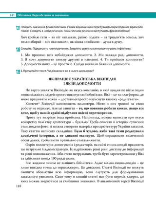 §11	 Обставина. Види обставин за значенням
118
137	Поясніть значення фразеологізмів. У яких відношеннях перебувають пари поданих фразеоло-
гізмів? Складіть з ними речення. Яким членом речення виступають фразеологізми?
Хоч греблю гати – як кіт наплакав, рукою подати – за тридев’ять земель, хоч
голки збирай – хоч око виколи, як кішка з собакою – душа в душу.
138	Спишіть. Підкресліть члени речення. Зверніть увагу на синтаксичну роль інфінітива.
1. Ми просимо всіх небайдужих допомогти. 2. Ми завжди раді допомогти.
3.  Я  хочу допомогти своєму другові в навчанні. 4. Ти прийшов допомогти?
5. Допомогти йому – це просто. 6. Сусіди виявили бажання допомогти.
139	І. Прочитайте текст. Чи дізналися ви з нього щось нове?
ЯК ПРАЦЮЄ УКРАЇНСЬКА ВІКІПЕДІЯ
І ЯК ЇЙ ДОПОМОГТИ
	 Не варто уявляти Вікіпедію як якусь компанію, в якій щодня по вісім годин
певна кількість людей просто виконує свої обов’язки. Вікі – це та платформа, де
може працювати кожен – достатньо просто натиснути кнопку «редагувати».
	Контент* Вікіпедії наповнюють волонтери. Ніхто з них грошей за свою
роботу не отримує. Але це заняття – те, що повинен робити кожен, якщо він
хоче, щоб у нашій країні відбулися якісні перетворення.
	 Проте тут визріває інша проблема. Наприклад, можна написати про якусь
конкретну пам’ятку архітектури – будівлю. Треба описати її історію, сучасний
стан, подати фото. А можна створити матеріал про архітектуру України загалом.
Таку статтю написати складніше. Було б чудово, якби такі теми редагували
досвідчені історики, а не диванні експерти. Щоб опрацювати величезний
обсяг даних, треба вміти правильно узагальнювати.
	 Окрім волонтерів-дописувачів і редакторів, на сайті енциклопедії працюють
ще патрульні й адміністратори. Їх відрізняють різні рівні доступу до інформації
та різні повноваження. Аби стати патрульним, треба бути зареєстрованим у Вікі
та здійснити понад 100 редагувань.
	 Вікі жодним чином не замінить бібліотеки. Адже вільна енциклопедія – це
лише вихідна точка до першоджерел. Це довідник. Статті Вікіпедії не можуть
охопити абсолютно всю інформацію, вони слугують для формулювання
загального уявлення. Саме тому в кожній статті має бути перелік джерел, до
яких можна звернутися за глибшими знаннями. В англомовній версії Вікіпедії
 