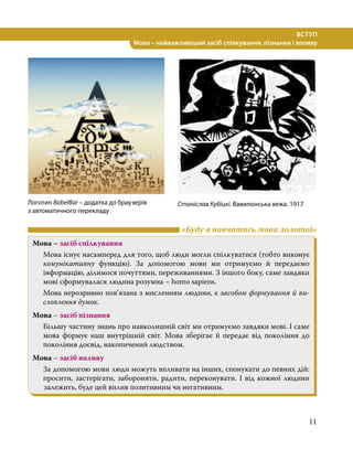 11
ВСТУП
Мова – найважливіший засіб спілкування, пізнання і впливу
	 «Буду я навчатись мови золотої»
Мова – засіб спілкування
Мова існує насамперед для того, щоб люди могли спілкуватися (тобто виконує
комунікативну функцію). За допомогою мови ми отримуємо й передаємо
інформацію, ділимося почуттями, переживаннями. З іншого боку, саме завдяки
мові сформувалася людина розумна – homo sapiens.
Мова нерозривно пов’язана з мисленням людини, є засобом формування й ви-
словлення думок.
Мова – засіб пізнання
Більшу частину знань про навколишній світ ми отримуємо завдяки мові. І саме
мова формує наш внутрішній світ. Мова зберігає й передає від покоління до
покоління досвід, накопичений людством.
Мова – засіб впливу
За допомогою мови люди можуть впливати на інших, спонукати до певних дій:
просити, застерігати, забороняти, радити, переконувати. І від кожної людини
залежить, буде цей вплив позитивним чи негативним.
Логотип BabelBar – додатка до браузерів
з автоматичного перекладу
Станіслав Кубіцкі. Вавилонська вежа. 1917
 