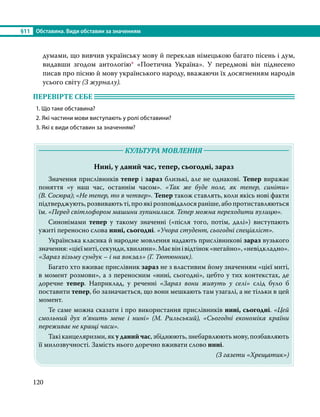§11	 Обставина. Види обставин за значенням
120
думами, що вивчив українську мову й переклав німецькою багато пісень і дум,
видавши згодом антологію* «Поетична Україна». У передмові він піднесено
писав про пісню й мову українського народу, вважаючи їх досягненням народів
усього світу (З журналу).
ПЕРЕВІРТЕ СЕБЕ 	
1. Що таке обставина?
2. Які частини мови виступають у ролі обставини?
3. Які є види обставин за значенням?
	 КУЛЬТУРА МОВЛЕННЯ 	
Нині, у даний час, тепер, сьогодні, зараз
	 Значення прислівників тепер і зараз близькі, але не однакові. Тепер виражає
поняття «у наш час, останнім часом». «Так же буде поле, як тепер, синіти»
(В. Сосюра); «Не тепер, то в четвер». Тепер також ставлять, коли якісь нові факти
підтверджують,розвиваютьті,проякірозповідалосяраніше,абопротиставляються
їм. «Перед світлофором машини зупинилися. Тепер можна переходити вулицю».
	Синонімами тепер у такому значенні («після того, потім, далі») виступають
ужиті переносно слова нині, сьогодні. «Учора студент, сьогодні спеціаліст».
	 Українська класика й народне мовлення надають прислівникові зараз вузького
значення:«цієїмиті,секунди,хвилини».Маєвінівідтінок«негайно»,«невідкладно».
«Зараз візьму сундук – і на вокзал» (Г. Тютюнник).
	 Багато хто вживає прислівник зараз не з властивим йому значенням «цієї миті,
в момент розмови», а з переносним «нині, сьогодні», цебто у тих контекстах, де
доречне тепер. Наприклад, у реченні «Зараз вони живуть у селі» слід було б
поставити тепер, бо зазначається, що вони мешкають там узагалі, а не тільки в цей
момент.
	 Те саме можна сказати і про використання прислівників нині, сьогодні. «Цей
смольний дух п’янить мене і нині» (М. Рильський), «Сьогодні економіка країни
переживає не кращі часи».
	 Такі канцеляризми, як у даний час, збіднюють, знебарвлюють мову, позбавляють
її милозвучності. Замість нього доречно вживати слово нині.
(З газети «Хрещатик»)
 