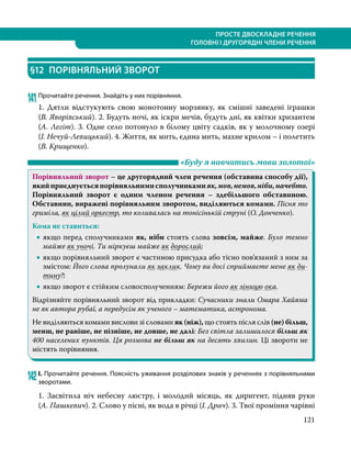 121
ПРОСТЕ ДВОСКЛАДНЕ РЕЧЕННЯ
ГОЛОВНІ І ДРУГОРЯДНІ ЧЛЕНИ РЕЧЕННЯ
§12	 ПОРІВНЯЛЬНИЙ ЗВОРОТ
141	Прочитайте речення. Знайдіть у них порівняння.
1. Дятли відстукують свою монотонну морзянку, як смішні заведені іграшки
(В. Яворівський). 2. Будуть ночі, як іскри мечів, будуть дні, як квітки хризантем
(А. Легіт). 3. Одне село потонуло в білому цвіту садків, як у молочному озері
(І. Нечуй-Левицький). 4. Життя, як мить, єдина мить, махне крилом – і полетить
(В. Крищенко).
	 «Буду я навчатись мови золотої»
Порівняльний зворот – це другорядний член речення (обставина способу дії),
якийприєднуєтьсяпорівняльнимисполучникамияк,мов,немов,ніби,начебто.
Порівняльний зворот є одним членом речення – здебільшого обставиною.
Обставини, виражені порівняльним зворотом, виділяються комами. Пісня то
гриміла, як цілий оркестр, то коливалась на тонісінькій струні (О. Донченко).
Кома не ставиться:
•
• якщо перед сполучниками як, ніби стоять слова зовсім, майже. Було темно
майже як уночі. Ти міркуєш майже як дорослий;
•
• якщо порівняльний зворот є частиною присудка або тісно пов’язаний з ним за
змістом: Його слова пролунали як заклик. Чому ви досі сприймаєте мене як ди-
тину?;
•
• якщо зворот є стійким словосполученням: Бережи його як зіницю ока.
Відрізняйте порівняльний зворот від прикладки: Сучасники знали Омара Хайяма
не як автора рубаї, а передусім як ученого – математика, астронома.
Не виділяються комами вислови зі словами як (ніж), що стоять після слів (не) більш,
менш, не раніше, не пізніше, не довше, не далі: Без світла залишилося більш як
400 населених пунктів. Ця розмова не більш як на десять хвилин. Ці звороти не
містять порівняння.
142	І. Прочитайте речення. Поясність уживання розділових знаків у реченнях з порівняльними
зворотами.
1. Засвітила ніч небесну люстру, і молодий місяць, як диригент, підняв руки
(А. Пашкевич). 2. Слово у пісні, як вода в річці (І. Драч). 3. Твої проміння чарівні
 