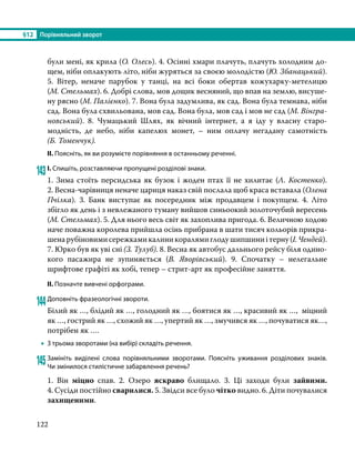 §12	 Порівняльний зворот
122
були мені, як крила (О. Олесь). 4. Осінні хмари плачуть, плачуть холодним до-
щем, ніби оплакують літо, ніби журяться за своєю молодістю (Ю. Збанацький).
5. Вітер, неначе парубок у танці, на всі боки обертав кожухарку-метелицю
(М. Стельмах). 6. Добрі слова, мов дощик весняний, що впав на землю, висуше-
ну рясно (М. Палієнко). 7. Вона була задумлива, як сад. Вона була темнава, ніби
сад. Вона була схвильована, мов сад. Вона була, мов сад і мов не сад (М. Вінгра­
новський). 8. Чумацький Шлях, як вічний інтернет, а я іду у власну старо­
модність, де небо, ніби капелюх монет, – ним оплачу негадану самотність
(Б. Томенчук).
ІІ. Поясніть, як ви розумієте порівняння в останньому реченні.
143	І. Спишіть, розставляючи пропущені розділові знаки.
1. Зима стоїть персидська як бузок і жоден птах її не хилитає (Л. Костенко).
2. Весна-чарівниця неначе цариця наказ свій послала щоб краса вставала (Олена
Пчілка). 3. Банк виступає як посередник між продавцем і покупцем. 4. Літо
збігло як день і з невлежаного туману вийшов синьоокий золоточубий вересень
(М. Стельмах). 5. Для нього весь світ як захоплива пригода. 6. Величною ходою
наче поважна королева прийшла осінь прибрана в шати тисяч кольорів прикра­
шенарубіновимисережкамикалиникоралямиглодушипшиниітерну(І. Чендей).
7. Юрко був як уві сні (З. Тулуб). 8. Весна як автобус дальнього рейсу біля одино­
кого пасажира не зупиняється (В.  Яворівський). 9. Спочатку – нелегальне
шрифтове графіті як хобі, тепер – стрит-арт як професійне заняття.
ІІ. Позначте вивчені орфограми.
144	Доповніть фразеологічні звороти.
Білий як …, блідий як …, голодний як …, боятися як …, красивий як …, міцний
як …, гострий як …, схожий як …, упертий як …, змучився як …, почуватися як…,
потрібен як ….
•
• З трьома зворотами (на вибір) складіть речення.
145	Замініть виділені слова порівняльними зворотами. Поясніть уживання розділових знаків.
Чи змінилося стилістичне забарвлення речень?
1. Він міцно спав. 2. Озеро яскраво блищало. 3. Ці заходи були зайвими.
4. Сусіди постійно сварилися. 5. Звідси все було чітко видно. 6. Діти почувалися
захищеними.
 