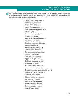 123
ПРОСТЕ ДВОСКЛАДНЕ РЕЧЕННЯ
ГОЛОВНІ І ДРУГОРЯДНІ ЧЛЕНИ РЕЧЕННЯ
146	Підготуйтесь до виразного читання вірша Бориса Олійника про всесвітньо відомого селекціо­
нера Василя Ремесла (див. вправу 73). Яка роль інверсії у вірші? Знайдіть порівняння, проко-
ментуйте їхнє пунктуаційне оформлення.
Серед степу широкого –
посивілий, як віхола.
І чоло його бронзове
в голубінь вироста.
За плечима похилими літо
бабине дихає.
А жита – як літа його,
А літа – як жита.
Кожне зерня він виняньчив
Од весни і до інею,
Попід серцем вигойдував,
як мале дитинча.
Кожен колос зове його,
наче батька, по імені,
По-синівськи довірливо
припада до плеча.
Скільки поля засіяно
з рукава патріаршого,
Скільки золота в колосі –
не питай, не лічи.
На хлібах його виросли
космонавти і маршали,
Геніальні мислителі, ковалі й орачі.
Так хотілось би в мармурі
його долю ославити.
Тільки ж він не у камені,
а в живому – живе:
Кожне зерня лице його
береже в своїй пам’яті,
Кожен колос по імені,
наче батька, зове.
 