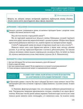 125
ПРОСТЕ ДВОСКЛАДНЕ РЕЧЕННЯ
ГОЛОВНІ І ДРУГОРЯДНІ ЧЛЕНИ РЕЧЕННЯ
Наголошуємо так
Ви́трата, мн. ви́трати, ви́трат, виче́рпний, відво́зити, віді́мкнутий, візьму́, ві́зьмеш,
ві́зьме, взяла́, взяли́, вірнопідда́ний, ві́рші, ві́ршів, віршови́й.
ДОМАШНЄ ЗАВДАННЯ 	
148	Запишіть речення, розкриваючи дужки, вставляючи пропущені букви і розділові знаки.
Знайдіть обставини, визначте їх вид.
	 Над містом височіє стародавній замоксн.
	 Він як вартовий вдивляється (в)далеч своїми бійницями готовий (що)миті
захистити рідну землю від ворога(поганця) з далекої чужини. (Не)раз його брали
приступом руйнували нівечили зал..шаючи шрами на (не)приступних мурах.
	Стоїтьф стародавній замок як свідок історичних подій уже п..ять столітьсн.
	 Навколо нього запл..лася барвистим цвітом у вінок наче молода дівчина
долина. А до неї пр..горнулася берегами з густим в..рболозом річка. Тут віками
співали веснянки гаївки водили хороводи ро..палювали бага..тя (в)ніч на Івана
(К, к)упала закохувалися солов..їних пісень слухали (За А. Пашкевичем).
ПЕРЕВІРТЕ СЕБЕ 	
1. Що таке обставина? Які частини мови вживають у ролі обставини?
2. Назвіть види обставин.
3. Що таке порівняльний зворот? Як він виділяється на письмі та в усному мовленні?
4. У яких випадках порівняльний зворот не відокремлюється комами?
Розвиток
мовлення 7
УСНИЙ ТВІР-ОПИС ПАМ’ЯТОК ІСТОРІЇ Й КУЛЬТУРИ
ЗА КАРТИНОЮ В ПУБЛІЦИСТИЧНОМУ СТИЛІ
149	І. Прочитайте уривки з текстів. Яка тема їх об’єднує? До якого стилю належать тексти? Оха-
рактеризуйте цей стиль за планом: 1) функції; 2) сфера вживання; 3) основні ознаки; 4) мовні
засоби.
	1. Напевно, фортеця розчарує тих, хто очікував побачити романтичний за-
мок. Ужгородська твердиня приземкувата, солідна, спокійна й не надто фото-
генічна. Вона вже тисячу років займає вершину Замкової гори і встигла не лише
чимало разів змінити своїх господарів, а й змінитися сама. За планом замок
 