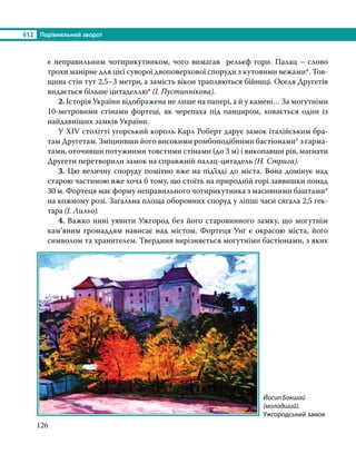 §12	 Порівняльний зворот
126
є неправильним чотирикутником, чого вимагав рельєф гори. Палац – слово
трохи манірне для цієї суворої двоповерхової споруди з кутовими вежами*. Тов-
щина стін тут 2,5–3 метри, а замість вікон трапляються бійниці. Оселя Другетів
видається більше цитаделлю* (І. Пустиннікова). 
	2. Історія України відображена не лише на папері, а й у камені… За могутніми
10-метровими стінами фортеці, як черепаха під панциром, ховається один із
найдавніших замків України.
	 У ХIV столітті угорський король Карл Роберт дарує замок італійським бра-
там Другетам. Зміцнивши його високими ромбоподібними бастіонами* з гарма-
тами, оточивши потужними товстими стінами (до 3 м) і викопавши рів, магнати
Другети перетворили замок на справжній палац-цитадель (Н. Стрига).
	3. Цю величну споруду помітно вже на під’їзді до міста. Вона домінує над
старою частиною вже хоча б тому, що стоїть на природній горі заввишки понад
30 м. Фортеця має форму неправильного чотирикутника з масивними баштами*
на кожному розі. Загальна площа оборонних споруд у ліпші часи сягала 2,5 гек­
тара (І. Лильо).
	4. Важко нині уявити Ужгород без його старовинного замку, що могутнім
кам’яним громаддям нависає над містом. Фортеця Унґ є окрасою міста, його
символом та хранителем. Твердиня вирізняється могутніми бастіонами, з яких
Йосип Бокшай
(молодший).
Ужгородський замок
 