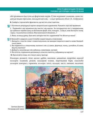127
ПРОСТЕ ДВОСКЛАДНЕ РЕЧЕННЯ
ГОЛОВНІ І ДРУГОРЯДНІ ЧЛЕНИ РЕЧЕННЯ
обстрілювали підступи до фортечних мурів. Стіни муровані з каменю, лише по­
декуди видно пролами, закладені цеглою, – сліди тривалих облог (А. Ан­друш­ко).
ІІ. Знайдіть і прочитайте фрагменти, що містять опис пам’ятки.
1501. Розгляньте репродукції картин закарпатських художників. Розкажіть про свої враження.
2. Порівняйте свої враження від текстів і від картин. Чи погоджуєтеся ви із твердженням,
що художник передає красу за допомогою фарб, ліній, кольорів... Слову ж, мові доступні і колір,
і звуки, і психологічна глибина. Його можливості безмежні...?
3. Якою, на вашу думку, була мета авторів текстів і художників? Чи збігається вона?
151	І. Виконайте завдання, у разі потреби скориставшись словниками.
1. 	Випишіть з текстів слова і словосполучення, які використовуються замість назви Ужгород-
ський замок.
2.	Яка відмінність в лексичному значенні слів: а) замок, фортеця, палац, цитадель; б) вежа,
баш­та, бастіон?
3. Доберіть синоніми до слів художник, намалював, настрій.
4. Які епітети, порівняння допоможуть описати пам’ятку, зображену на картині?
ІІ. Прочитайте слова, які стануть вам у пригоді.
Контури: розмиті, чіткі; мазки: дрібні, насичені, динамічні, енергійні; перехід
кольорів: плавний, різкий, кольорові плями, перетікання барв; взаємодія
кольорів: контраст, гармонія; кольори: теплі, холодні, чисті, змішані, насичені;
Золтан Шолтес.
Ужгородський замок
 