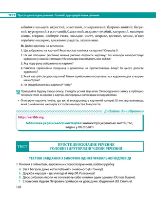 128
ТЕСТ	 Просте двоскладне речення. Головні і другорядні члени речення
відтінки кольорів: охристий, золотавий, помаранчевий, багряно-жовтий; багря­
ний, пурпуровий; густо-синій, блакитний, яскраво-голубий, лазуровий; палітра:
ніжна, яскрава; повітря: свіже, холодне, чисте, яскраве, весняне, осіннє, м’яке;
передача настрою, враження: радість, захоп­
лення.
ІІІ. Дайте відповіді на запитання.
1.	Що зображено на картині? Якою постає пам’ятка на картині? Опишіть її.
2.	
На які площини (частини) можна умовно поділити картину? Які кольори використовує
художник у кожній з площин? Як кольори взаємодіють між собою?
3.	Яку пору року зображено на картині?
4.	
Пам’ятка гармонійно поєднана з довкіллям чи протиставлена йому? Як цього досягає
художник?
5.	Який настрій створює картина? Якими прийомами послуговується художник для створен-
ня настрою?
6.	Чи сподобалася вам картина? Чому?
152	Пригадайте будову твору-опису. Складіть усний твір-опис Ужгородського замку в публіцис-
тичному стилі за однією з картин, попередньо записавши складний план.
•
• Описуючи картину, уявіть, що ви: а) екскурсовод у картинній галереї; б) мистецтвознавець,
який ознайомлює школярів з історією малярства Закарпаття.
	 Додайте до вибраного
http://uartlib.org
Бібліотека українського мистецтва: книжки про українське мистецтво,
видані у ХХ столітті
ТЕСТ
ПРОСТЕ ДВОСКЛАДНЕ РЕЧЕННЯ
ГОЛОВНІ І ДРУГОРЯДНІ ЧЛЕНИ РЕЧЕННЯ
ТЕСТОВІ ЗАВДАННЯ З ВИБОРОМ ОДНІЄЇ ПРАВИЛЬНОЇ ВІДПОВІДІ
1. Речення з підметом, вираженим словосполученням, подано у рядку
А 	Вася Багіров дуже хотів побачити знайомого (О. Гончар).
Б 	 Дружба народів – це злагода й мир (М. Рильський).
В 	 Двоє рибалок ніколи не почувають себе чужими один одному (Остап Вишня).
Г 	 Словесник Адріан Петрович прийшов на урок дуже збуджений (Ю. Смолич).
 