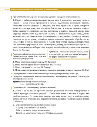 Вступ	 Мова – найважливіший засіб спілкування, пізнання і впливу
12
3	 Прочитайте. Поясніть, про які функції мови йдеться у наведених висловлюваннях.
1. Слово – найвеличніший володар: видом мале й непомітне, а справи творить
чудові – може страх припинити і печаль відвернути, викликати радість,
посилити жалість (Горгій). 2. Людина, яка вміє правильно і гарно говорити,
легко налагоджує стосунки зі своїми близькими, з іншими людьми довкола
себе, знаходить справжніх друзів, супутника в житті... Завдяки цьому вона
отримує задоволення від життя (І.  Томан). 3. Засвоюючи рідну мову, дитина
засвоює не самі тільки слова, їх сполучення та видозміни, а й безліч понять,
поглядів на речі, велику кількість думок, почуттів, художніх образів, логіку
і філософію мови (К. Ушинський). 4. Навіть така сувора наука, як кібернетика,
і та знайшла в українській мові свою першодомівку, адже маємо факт унікаль­
ний – енциклопедія кібернетики вперше в світі вийшла українською мовою в
Києві (О. Гончар).
4	 Перепишіть афоризми, вставляючи про­
пущені розділові знаки. Усно поясніть
значення цих афоризмів.
1. Мова коштовний скарб народу (І. Франко).
2. Мова життяо духовного основап (М. Рильський).
3. Мова генофонд* культури (О. Гончар).
4. Мова для культури те саме що центральна нервова система для людини (С. Лем).
•
• Спробуйте скласти власне висловлення про мову (одним реченням): Мова – це…
•
• Переробіть одне речення, використовуючи пряму і непряму мову, за зразком. Поясніть ужи-
вання розділових знаків.
Зразок: Олесь Гончар переконаний, що… .
	 «…», – вважає Олесь Гончар.
5	 Прочитайте. Яка спільна думка у цих висловлювань?
1. Мова – це не тільки простий символ розуміння, бо вона витворюється в
певній культурі, в певній традиції... Поки живе мова – житиме й народ, яко
національність... От чому мова завжди має таку велику вагу в національному
рухові, от чому ставлять її на перше почесне місце серед головних наших питань
(І. Огієнко).
2.	 Страшний мисливець вийде знов на лови,
	 В єдину сітку всіх птахів згребе.
	 Раби – це нація, котра не має слова,
	 Тому й не може захистить себе (О. Пахльовська).
Афоризм – стислий влучний вислів, який
у лаконічній, зpучнiй для запам’ятову­
ван­
ня фоpмi подає глибоку думку.
 