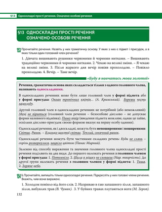 §13	 Односкладні прості речення. Означено-особові речення
132
§13	 ОДНОСКЛАДНІ ПРОСТІ РЕЧЕННЯ
ОЗНАЧЕНО-ОСОБОВІ РЕЧЕННЯ
153Прочитайте речення. Назвіть у них граматичну основу. У яких з них є підмет і присудок, а в
яких тільки один головний член речення?
1. Дівчата вишивають рушники червоними й чорними нитками. – Вишивають
традиційно червоними й чорними нитками. 2. Чекаю на великі зміни. – Я чекаю
на великі зміни. 3. Після жаркого дня вечір повіяв прохолодою. – Повіяло
прохолодою. 4. Вечір. – Тане вечір.
	 «Буду я навчатись мови золотої»
Речення, граматична основа яких складається тільки з одного головного члена,
називають односкладними.
В односкладних реченнях може бути лише головний член у формі підмета або
у формі присудка: Океан тропічних квітів… (А.  Кримський). Бережи честь
замолоду.
Другий головний член в односкладних реченнях не потрібний (або неможливий):
Мені не віриться (головний член речення – безособове дієслово – не допускає
форми називного відмінка). Пишу твір (введення підмета можливе, однак це зайве,
оскільки дієслово-присудок своєю формою вказує на першу особу однини).
Односкладні речення, як і двоскладні, можуть бути непоширеними і поширеними:
Світає. Ранок. – Близько шостої світає. Теплий, сонячний ранок.
Односкладні речення можуть бути частинами складних речень: Куди не глянь –
скрізь розвернулося, зацвіло цвітом (Панас Мирний).
Залежно від способу вираження та значення головного члена односкладні прості
речення поділяють на два види. До першого належать речення з головним членом
у формі присудка: 1. Потемніло. 2. Шила в мішку не сховаєш (Нар. творчість). До
другої групи належать речення з головним членом у формі підмета: 1. Тиша.
2. Зоряне небо.
154	І. Прочитайте, випишіть тільки односкладні речення. Підкресліть у них головні члени речення.
Вкажіть, чим вони виражені.
1. Холодом повіяло від його слів. 2. Назриваю в гаю запашного зілля, запашного
зілля, вибуялих трав (В. Чумак). 3. У буйних травах плутаються ноги (М. Зеров).
 