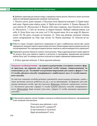 §13	 Односкладні прості речення. Означено-особові речення
134
ІІ. Доберіть приклади до кожного виду з наведених нижче речень. Визначте, якою частиною
мови й у якій формі виражений головний член речення.
1. Палять листя. Дим струмує. 2. Вулички тісні. Крихітні кав’ярні. 3. Сірий зимо-
вий день. Гаряча кава зігріла душу. 4. Треба встати і вийти. 5. Ходжу-броджу бі-
лим світом (К. Москалець). 6. Візьму собі землі окраєць, піду блукати по світах
(І. Малкович). 7. Світ не встигає за виром бажань. Вибери найважливіше для
себе. 8. Хочу бути там і не хочу тут! 9. Не шукай мене, бо я на морі (В. Красно­
окий). 10. На двох стільцях не всидиш. 11. Тихо над річкою, ніченька темная,
спить зачарований ліс (Укр. нар. пісня). 12. Немає відповіді. 13. Хвалою не на­
годуєш.
157	Робота в парах. Складіть привітання товаришеві по парті з найближчим святом або з днем
народження, використовуючи односкладні речення. Якими видами односкладних речень ви
послуговувалися? Чи є вид односкладних речень, який ви не змогли використати у привітанні?
158	Порівняйте речення. Визначте головні члени речення. Чому в другому реченні немає підмета?
Чи можуть бути інші варіанти підмета в реченнях із присудками, вираженими дієсловами
люблю, бачу, чую? Чи завжди в реченні опускається підмет, виражений займенником я?
1. Я бачу красиві пейзажі. 2. Бачу красиві пейзажі.
Означено-особові речення – це односкладні речення з головним членом у фор-
мі присудка, що виражає дію конкретної особи (мовця, співрозмовника) чи
спонукання до дії. Головний член речення виражений дієсловом у формі 1-ї чи
2-ї особи дійсного способу теперішнього і майбутнього часу; 2-ї особи наказо-
вого способу.
За змістом означено-особові речення синонімічні двоскладним реченням, однак у
таких реченнях наголос робиться на дії, а не на виконавцеві. За формою дієслова
можна визначити особу, про яку йдеться: Відмикаю світанок скрипічним ключем
(Л. Костенко) (дієслово у формі 1-ї особи однини дійсного способу теперішнього
часу); Відчиняйте двері ясенові (дієслово у формі 2-ї особи множини наказового
способу).
159	І. Прочитайте виразно поезію. Знайдіть означено-особові речення. Визначте, чим виражений
у них головний член речення.
Схилюсь над квіткою у лузі,				
Води нап’юсяф з джерелаф,				
Із пастушками в лісосмузі				
Край незнайомогоо села					
 