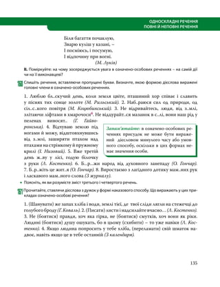 135
ОДНОСКЛАДНІ РЕЧЕННЯ
ПОВНІ Й НЕПОВНІ РЕЧЕННЯ
Біля багаття почаклую,
Зварю куліш у казані, –
І посміюсь, і посумую,
І відпочину при вогні.
(М. Луків)
ІІ. Поміркуйте: на чому зосереджується увага в означено-особових реченнях – на самій дії
чи на її виконавцеві?
160	Спишіть речення, вставляючи пропущені букви. Визначте, якою формою дієслова виражені
головні члени в означено-особових реченнях.
1. Люблю бл..скучий день, коли земля цвіте, пташиний хор співає і славить
у піснях тих сонце золоте (М.  Риль­ський). 2. Наб..раюся сил од природи, од
сіл..с..кого повітря (М.  Коцюбин­ський). 3. Не відривайтесь, люди, від з..млі,
злітаючи ліфтами в хмарочосиб. Не відцурайт..ся мазанок в с..лі, вони наш рід у
пеленах виносят.. (Г.  Гайво­
ронська). 4. Відчуваю землю під
ногами й можу, відштовхнувшись
від з..млі, заширяти птахом над
птахами на стрім­кому й пружному
крилі (І.  Ни­зо­­вий). 5. Вже третій
день ж..ву у лісі, годую білочку
з руки (Л.  Костенко). 6.  Б...р...жи народ від духовного занепаду (О.  Гончар).
7. Б..р..жіть це жит..я (О. Гончар). 8. Виростаємо з лагідного дотику мам..них рук
і ласкавого мам..ного слова (З журналу).
•
• Поясніть, як ви розумієте зміст третього і четвертого речень.
161Прочитайте, ставлячи дієслова з дужок у формі наказового способу. Що виражають у цих при-
кладах означено-особові речення?
1. (Шанувати) же запах хліба і води, землі тієї, де твої сліди лягли на стежечці до
голубого броду (Г. Коваль). 2. (Писати) листи і надсилайте вчасно… (Л. Костенко).
3. Не (боятися) правди, хоч яка гірка, не (боятися) смутків, хоч вони як ріки.
Людині (боятися) душу ошукать, бо в цьому (схибити) – то уже навіки (Л. Кос­
тенко). 4. Якщо людина попросить у тебе хліба, (переламати) свій шматок на­
двоє, навіть якщо це в тебе останній (З календаря).
Запам’ятайте: в означено-особових ре-
ченнях присудок не може бути вираже-
ний дієсловом минулого часу або умов-
ного способу, оскільки в цих формах не-
має значення особи.
 