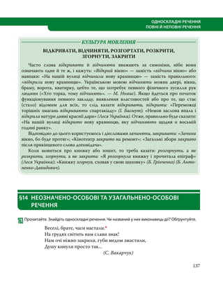 137
ОДНОСКЛАДНІ РЕЧЕННЯ
ПОВНІ Й НЕПОВНІ РЕЧЕННЯ
	 КУЛЬТУРА МОВЛЕННЯ 	
ВІДКРИВАТИ, ВІДЧИНЯТИ, РОЗГОРТАТИ, РОЗКРИТИ,
ЗГОРНУТИ, ЗАКРИТИ
	 Часто слова відкривати й відчиняти вважають за синоніми, ніби вони
означають одне й те ж, і кажуть: «Відкрий вікно» — замість «відчини вікно» або
навпаки: «На нашій вулиці відчинили нову крамницю»  — замість правильного:
«відкрили нову крамницю». Українською мовою відчиняти можна двері, вікна,
браму, ворота, кватирку, цебто те, що потребує певного фізичного зусилля рук
людини («Хто торка, тому відчинять». — М. Номис). Якщо йдеться про початок
функціонування певного закладу, виявлення властивостей або про те, що стає
(стало) відомим для всіх, то слід казати відкривати, відкрити: «Переможці
торішніх змагань відкривають спартакіаду» (І. Багмут); «Немов заслона впала і
відкрила натури дивні краснії дари» (Леся Українка). Отже, правильно буде сказати:
«На нашій вулиці відкрито нову крамницю, яку відчиняють щодня о восьмій
годині ранку».
	 Відповідно до цього користуємось і дієсловами зачиняти, закривати: «Зачини
вікно, бо буде протяг»; «Кінотеатр закрито на ремонт»; «Загальні збори закрито
після прикінцевого слова доповідача».
	 Коли мовиться про книжку або зошит, то треба казати: розгорнути, а не
розкрити, згорнути, а не закрити: «Я розгорнула книжку і прочитала епіграф»
(Леся Українка); «Книжку згорнув, сховав у свою шаховку» (Б. Грінченко) (Б. Анто­
ненко-Давидович).
§14	 НЕОЗНАЧЕНО-ОСОБОВІ ТА УЗАГАЛЬНЕНО-ОСОБОВІ
РЕЧЕННЯ
163	Прочитайте. Знайдіть односкладні речення. Чи названий у них виконавець дії? Обґрунтуйте.
Веселі, брате, часи настали.п
На грудях світить нам слави знак!
Нам очі ніжно закрили, губи медом змастили,
Душу кинули просто так...
				(С. Вакарчук)
 