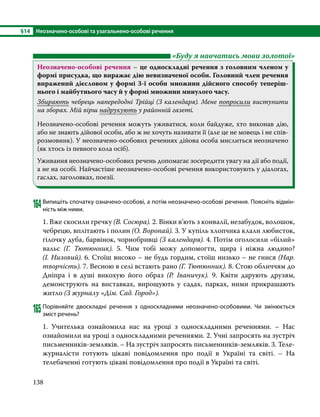 §14	 Неозначено-особові та узагальнено-особові речення
138
	 «Буду я навчатись мови золотої»
Неозначено-особові речення – це односкладні речення з головним членом у
формі присудка, що виражає дію невизначеної особи. Головний член речення
виражений дієсловом у формі 3-ї особи множини дійсного способу теперіш-
нього і майбутнього часу й у формі множини минулого часу.
Збирають чебрець напередодні Трійці (З календаря). Мене попросили виступити
на зборах. Мій вірш надрукують у районній газеті.
Неозначено-особові речення можуть уживатися, коли байдуже, хто виконав дію,
або не знають дійової особи, або ж не хочуть називати її (але це не мовець і не спів-
розмовник). У неозначено-особових реченнях дійова особа мислиться неозначено
(як хтось із певного кола осіб).
Уживання неозначено-особових речень допомагає зосередити увагу на дії або події,
а не на особі. Найчастіше неозначено-особові речення використовують у діалогах,
гаслах, заголовках, поезії.
164	Випишіть спочатку означено-особові, а потім неозначено-особові речення. Поясніть відмін-
ність між ними.
1. Вже скосили гречку (В. Сосюра). 2. Вінки в’ють з конвалії, незабудок, волошок,
чебрецю, вплітають і полин (О. Воропай). 3. У купіль хлопчика клали любисток,
гілочку дуба, барвінок, чорнобривці (З календаря). 4. Потім оголосили «білий»
вальс (Г.  Тютюнник). 5. Чим тобі можу допомогти, щира і ніжна людино?
(І. Низовий). 6. Стоїш високо – не будь гордим, стоїш низько – не гнися (Нар.
творчість). 7. Весною в селі встають рано (Г. Тютюнник). 8. Стою обличчям до
Дніпра і в душі викохую його образ (Р.  Іваничук). 9. Квіти дарують друзям,
демонструють на виставках, вирощують у садах, парках, ними прикрашають
житло (З журналу «Дім. Сад. Город»).
165	Порівняйте двоскладні речення з односкладними неозначено-особовими. Чи змінюється
зміст речень?
1. Учителька ознайомила нас на уроці з односкладними реченнями. – Нас
ознайомили на уроці з односкладними реченнями. 2. Учні запросять на зустріч
письменників-земляків. – На зустріч запросять письменників-земляків. 3. Теле­
журналісти готують цікаві повідомлення про події в Україні та світі. – На
телебаченні готують цікаві повідомлення про події в Україні та світі.
 