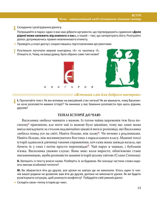 13
ВСТУП
Мова – найважливіший засіб спілкування, пізнання і впливу
6	 Складання і розігрування діалогу.
Попрацюйте в парах: один із вас має дібрати аргументи, що підтверджують судження «Доля
рідної мови залежить від кожного з нас», а інший – такі, що заперечують його. Розіграйте
діалог, дотримуючись правил мовленнєвого етикету.
•
• Проведіть у класі диспут, скориставшись підготовленими аргументами.
7	 Розгляньте логотипи мережі книгарень «Є» та часопису «Ї».
Опишіть їх. Чому, на вашу думку, було обрано саме такі назви?
	 «Жменька слів для доброго настрою»
8	 І. Прочитайте текст. Як він впливає на емоційний стан читача? Як ви вважаєте, чому Василин-
ка хоче розповісти мамині історії? Чи виникає у вас бажання розповісти про щось рідним,
друзям?
ТЕПЛІ ІСТОРІЇ ДО ЧАЮ
Василинка любила чаювати з мамою. Із татом чайна церемонія теж була по-
своємуо приємною, але пити чай із мамою було цікавіше, тому що лише мама
вміла вигадувати за столом надзвичайно цікаві й веселі розповіді, які Василинка
любила понад усе на світі. Навіть більше, ніж халвуп. Чи печиво з родзинками.
Навіть більше, ніж веснянкуватого Костика з паралельного класу. Мамині теплі
історії здавалися дівчинці такими справжніми, хоч сама мама завжди казала, що
бачить їх у снах і потім просто переповідаєб. Чай парує в чашках, і бубликів
в’язка. Василинка уважно слухає. Вона знає: коли виросте, обов’язково стане
письменницею, щоби розповісти мамині історії цілому світові (Слава Світова).
ІІ. Випишіть із тексту власні назви. Розберіть їх за будовою. Які значущі частини слова нада-
ють іменам особливої теплоти?
ІІІ. Ви збираєтеся йти до друзів, але уроки на завтра ще не виконали. Хтось один із чле-
нів вашої родини не дозволяє вам йти до друзів, допоки не виконаєте уроки. Як ви будете
розв’язувати ситуацію, щоб уникнути конфлікту? Побудуйте свій уявний діалог.
•
• Складіть свою «теплу історію до чаю».
 