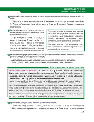 139
ОДНОСКЛАДНІ РЕЧЕННЯ
ПОВНІ Й НЕПОВНІ РЕЧЕННЯ
166Перебудуйте двоскладні речення на односкладні неозначено-особові. Як змінився зміст ре-
чень?
1. У великій кімнаті гості пили чай. 2. Команда готується до змагань з футболу.
3. Лікарі заборонили Іванові займатися боксом. 4. Дарину батьки перевели в
іншу школу.
167	Прочитайте речення. З’ясуйте, які з них не-
означено-особові, а які – двоскладні з про-
пущеним присудком.
1. Тут продають овочі. – Продала
овочі – і додому. 2. До іспитів готу-
ють цілий рік. – Ніби й готувався,
а іспиту не склав. 3. Переможців ви-
значать наприкінці травня. – Головні
члени речення визначив неправильно.
168Які з наведених форм дієслова можуть виступати головними членами неозначено-особових
речень? Складіть з ними речення і запишіть.
1. Доглядаєш, доглядав, доглядали, доглядаємо, доглядають, доглядає.
2. Повідомити, повідомив, повідомили, повідомляю, повідомляють.
	 «Буду я навчатись мови золотої»
Узагальнено-особові речення – це односкладні речення з головним членом у
формі присудка, що виражає дію, яка стосується будь-якої особи або кожного.
Головний член речення виражений дієсловом у формі 2-ї особи дійсного
і наказового способу, рідше – іншими особовими формами.
Не поклавши, не бери. Чесне діло роби сміло. Не погань криниці, бо схочеш водиці.
Узагальнено-особові речення виражають загальні судження, висновки, повчання,
тому саме таку форму часто мають прислів’я і приказки: Лежачого не б’ють. Вік
живи – вік учись. З розумним розуму наберешся, а з дурним і останній загубиш.
За допомогою узагальнено-особових речень може виражатися дія, що часто відбу­
вається із мовцем. Бувало, йдеш по вулиці й нікого не помічаєш.
169	Прочитайте. Доведіть, що ці речення узагальнено-особові.
1. Згаяного часу і конем не наздоженеш. 2.  Скажеш гоп, коли перескочиш.
3. Неправдою світ пройдеш, та назад не вернешся. 4. Бездонної діжки не наллєш.
Речення, в яких присудок має форму
минулого часу однини, причому можна
(і потрібно для розуміння) вставити
підмет, належать до неповних дво-
складних, а не неозначено-особових.
Дієслово, що виступає головним чле-
ном неозначено-особового речення, за-
вжди стоїть у множині.
 