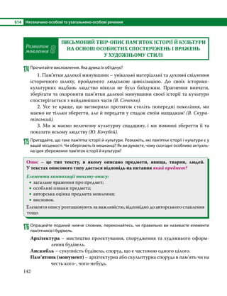 §14	 Неозначено-особові та узагальнено-особові речення
142
Розвиток
мовлення 8
ПИСЬМОВИЙ ТВІР-ОПИС ПАМ’ЯТОК ІСТОРІЇ Й КУЛЬТУРИ
НА ОСНОВІ ОСОБИСТИХ СПОСТЕРЕЖЕНЬ І ВРАЖЕНЬ
У ХУДОЖНЬОМУ СТИЛІ
174	Прочитайте висловлення. Яка думка їх об’єднує?
1. Пам’ятки далекої минувшини – унікальні матеріальні та духовні свідчення
історичного шляху, пройденого людською цивілізацією. До своїх історико-
культурних надбань людство ніколи не було байдужим. Прагнення вивчати,
зберігати та охороняти пам’ятки далекої минувшини своєї історії та культури
спостерігається з найдавніших часів (В. Соченко).
2. Усе те краще, що витворили протягом століть попередні покоління, ми
маємо не тільки зберегти, але й передати у спадок своїм нащадкам! (В. Скура­
тівський).
3. Ми ж маємо величезну культурну спадщину, і ми повинні зберегти її та
показати всьому людству (Ю. Кочубей).
175	Пригадайте, що таке пам’ятка історії й культури. Розкажіть, які пам’ятки історії і культури є у
вашій місцевості. Чи оберігають їх мешканці? Як ви думаєте, чому сьогодні особливо актуаль-
на ідея збереження пам’яток історії й культури?
Опис – це тип тексту, в якому описано предмети, явища, тварин, людей.
У текстах описового типу дається відповідь на питання який предмет?
Елементи композиції тексту-опису:
•
• загальне враження про предмет;
•
• особливі ознаки предмета;
•
• авторська оцінка предмета мовлення;
•
• висновок.
Елементи опису розташовують за важливістю, відповідно до авторського ставлення
тощо.
176	Опрацюйте поданий нижче словник, переконайтесь, чи правильно ви називаєте елементи
пам’ятників і будівель.
Архітектура – мистецтво проєктування, спорудження та художнього оформ-
лення будівель.
Ансамбль – сукупність будівель, споруд, що є частиною одного цілого.
Пам’ятник (монумент) – архітектурна або скульптурна споруда в пам’ять чи на
честь кого-, чого-небудь.
 