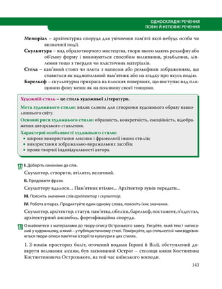 143
ОДНОСКЛАДНІ РЕЧЕННЯ
ПОВНІ Й НЕПОВНІ РЕЧЕННЯ
Меморіал – архітектурна споруда для увічнення пам’яті якої-небудь особи чи
визначної події.
Скульптура – вид образотворчого мистецтва, твори якого мають рельєфну або
об’ємну форму і виконуються способом виливання, різьблення, ліп­
лення тощо з твердих чи пластичних матеріалів.
Стела – кам’яний стовп чи плита з написом або рельєфним зображенням, що
ставиться як надмогильний пам’ятник або на згадку про якусь подію.
Барельєф – скульптурна прикраса на плоских поверхнях, що виступає над пло-
щиною фону менш як на половину своєї товщини.
Художній стиль – це стиль художньої літератури.
Мета художнього стилю: вплив словом для створення художнього образу навко-
лишнього світу.
Основні риси художнього стилю: образність, конкретність, емоційність, відобра-
ження авторського ставлення.
Характерні особливості художнього стилю:
•
• широке використання лексики і фразеології інших стилів;
•
• використання зображально-виражальних засобів;
•
• прояв творчої індивідуальності автора.
177	І. Доберіть синоніми до слів.
Скульптор, створити, втілити, величний.
ІІ. Продовжте фрази.
Скульптору вдалося… Пам’ятник втілює... Архітектор зумів передати...
ІІІ. Поясніть значення слів архітектор і скульптор.
ІV. Робота в парах. Продиктуйте один одному слова, поясніть їхнє значення.
Скульптор,архітектор,статуя,пам’ятка,обеліск,барельєф,постамент,п’єдестал,
архітектурний ансамбль, фортифікаційна споруда.
178	Ознайомтеся з матеріалами до твору-опису Острозького замку. З’ясуйте, який текст написа-
ний у художньому, а який – у публіцистичному стилі. Поміркуйте, що спільного й чим відрізня-
ються твори-описи пам’ятки історії та культури в цих стилях.
1. З-поміж просторих боліт, оточений водами Горині й Вілії, обступлений до-
вкруги великими лісами, був заснований Острог – столиця князя Костянтина
Костянтиновича Острозького, на той час київського воєводи.
 