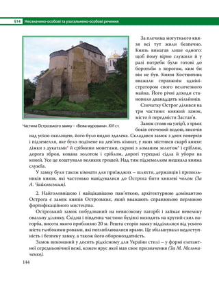 §14	 Неозначено-особові та узагальнено-особові речення
144
	 За плечима могутнього кня-
зя всі тут жили безпечно.
Князь вимагав лише одного:
щоб йому вірно служили й у
разі потреби були готові до
боротьби з ворогом, ким би
він не був. Князя Костянтина
вважали справжнім адміні-
стратором свого величезного
майна. Його річні доходи ста-
новили дванадцять мільйонів.
	 Спочатку Острог ділився на
три частини: княжий замок,
місто й передмістя Застав’я.
	 Замок стояв на узгір’ї, з трьох
боків оточений водою, височів
над усією околицею, його було видно здалека. Складався замок з двох поверхів
і підземелля, яке було поділене на дев’ять кімнат, у яких містився скарб князя:
діжки з дукатами* й срібними монетами, скрині з ломаним золотом* і сріблом,
дорога зброя, кована золотом і сріблом, дорогі турецькі сідла й убори на
коней. Усе це коштувало великих грошей. Над тим підземеллям мешкала княжа
служба.
	 У замку були також кімнати для приїжджих – шляхти, державців і прихиль-
ників князя, які частенько навідувалися до Острога бити князеві чолом (За
А. Чайковським).
	 2. Найголовнішою і найцікавішою пам’яткою, архітектурною домінантою
Острога є замок князів Острозьких, який вважають справжньою перлиною
фортифікаційного мистецтва.
	 Острозький замок побудований на невисокому пагорбі і займає невелику
овальну ділянку. Східна і південна частини будівлі виходять на крутий схил па-
горба, висота якого приблизно 20 м. Решта сторін замку відділялися від усього
міста глибокими ровами, які поглиблювалися ярами. Це збільшувало недоступ-
ність і безпеку замку, а також його обороноздатність.
	 Замок виконаний у досить рідкісному для України стилі – у формі елегант-
ної середньовічної вежі, кожен ярус якої мав своє призначення (За М. Мельни­
ченко).
Частина Острозького замку – «Вежа мурована». XVI ст.
 