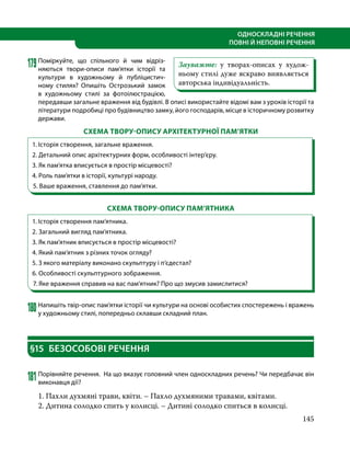 145
ОДНОСКЛАДНІ РЕЧЕННЯ
ПОВНІ Й НЕПОВНІ РЕЧЕННЯ
179	
Поміркуйте, що спільного й чим відріз-
няються твори-описи пам’ятки історії та
культури в художньому й публіцистич-
ному стилях? Опишіть Острозький замок
в художньому стилі за фотоілюстрацією,
передавши загальне враження від будівлі. В описі використайте відомі вам з уроків історії та
літератури подробиці про будівництво замку, його господарів, місце в історичному розвитку
держави.
СХЕМА ТВОРУ-ОПИСУ АРХІТЕКТУРНОЇ ПАМ’ЯТКИ
1. Історія створення, загальне враження.
2. Детальний опис архітектурних форм, особливості інтер’єру.
3. Як пам’ятка вписується в простір місцевості?
4. Роль пам’ятки в історії, культурі народу.
5. Ваше враження, ставлення до пам’ятки.
СХЕМА ТВОРУ-ОПИСУ ПАМ’ЯТНИКА
1. Історія створення пам’ятника.
2. Загальний вигляд пам’ятника.
3. Як пам’ятник вписується в простір місцевості?
4. Який пам’ятник з різних точок огляду?
5. З якого матеріалу виконано скульптуру і п’єдестал?
6. Особливості скульптурного зображення.
7. Яке враження справив на вас пам’ятник? Про що змусив замислитися?
180	Напишіть твір-опис пам’ятки історії чи культури на основі особистих спостережень і вражень
у художньому стилі, попередньо склавши складний план.
§15	 БЕЗОСОБОВІ РЕЧЕННЯ
181	Порівняйте речення. На що вказує головний член односкладних речень? Чи передбачає він
виконавця дії?
1. Пахли духмяні трави, квіти. – Пахло духмяними травами, квітами.
2. Дитина солодко спить у колисці. – Дитині солодко спиться в колисці.
Зауважте: у творах-описах у худож-
ньому стилі дуже яскраво виявляється
авторська індивідуальність.
 