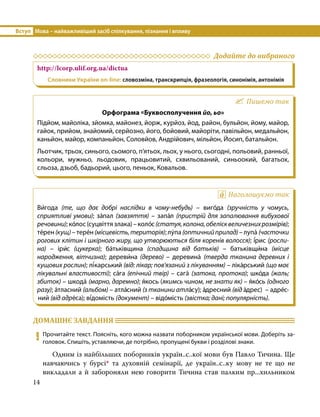 Вступ	 Мова – найважливіший засіб спілкування, пізнання і впливу
14
	 Додайте до вибраного
http://lcorp.ulif.org.ua/dictua
Словники України on-line: словозміна, транскрипція, фразеологія, синонімія, антонімія
Пишемо так
Орфограма «Буквосполучення йо, ьо»
Підйом, майоліка, зйомка, майонез, йорж, курйоз, йод, район, бульйон, йому, майор,
гайок, прийом, знайомий, серйозно, його, бойовий, майоріти, павільйон, медальйон,
каньйон, майор, компаньйон, Соловйов, Андрійович, мільйон, Йосип, батальйон.
Льотчик, трьох, синього, сьомого, п’ятьох, льох, у нього, сьогодні, польовий, ранньої,
кольори, мужньо, льодовик, працьовитий, схвильований, синьоокий, багатьох,
сльоза, дзьоб, бадьорий, цього, пеньок, Ковальов.
Наголошуємо так
Ви́года (те, що дає добрі наслідки в чому-небудь) – виго́да (зручність у чомусь,
сприятливі умови); за́пал (завзяття) – запа́л (пристрій для запалювання вибухової
речовини);ко́лос(суцвіттязлака)–коло́с(статуя,колона,обелісквеличезнихрозмірів);
те́рен(кущ)–тере́н(місцевість,територія);лу́па(оптичнийприлад)–лупа́ (часточки
рогових клітин і шкірного жиру, що утворюються біля коренів волосся); і́рис (росли­
на)  – іри́с (цукерка); ба́тьківщина (спадщина від батьків) – батьківщи́на (місце
народження, вітчизна); дереви́на (дере­во)  – деревина́ (тверда тканина деревних і
кущових рослин); лі́карський (від: лікар; пов’язаний з лікуванням) – ліка́рський (що має
лікувальні властивості); са́га (епічний твір) – сага́ (затока, протока); шко́да (жаль;
збиток) – шкода́ (марно, даремно); я́кось (якимсь чином, не знати як) – я́ко́сь (одного
разу); а́тласний (альбом) – атла́сний (з тканини атла́су); а́дресний (від а́дрес) – адре́с­
ний (від адре́са); ві́домість (документ) – відо́мість (звістка; дані; популярність).
ДОМАШНЄ ЗАВДАННЯ 	
9	 Прочитайте текст. Поясніть, кого можна назвати поборником української мови. Доберіть за-
головок. Спишіть, уставляючи, де потрібно, пропущені букви і розділові знаки.
	 Одним із найбільших поборників україн..с..кої мови був Павло Тичина. Ще
навчаючись у бурсі* та духовній семінарії, де україн..с..ку мову не те що не
викладали а й забороняли нею говорити Тичина став палким пр...хильником
 