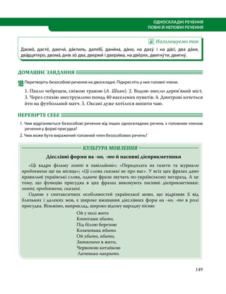 149
ОДНОСКЛАДНІ РЕЧЕННЯ
ПОВНІ Й НЕПОВНІ РЕЧЕННЯ
Наголошуємо так
Даємо́, даєте́, даючи́, да́ктиль, далебі́, дани́на, да́но, на даху́ і на да́сі, два да́хи,
два́дцятеро, двома́, днів зо́ два, дверми́ і двери́ма, на две́рях, двигну́ти, двигну́.
ДОМАШНЄ ЗАВДАННЯ 	
189	Перетворіть безособові речення на двоскладні. Підкресліть у них головні члени.
1. Пахло чебрецем, свіжою травою (А. Шиян). 2. Водою знесло дерев’яний міст.
3. Через стихію знеструмлено понад 40 населених пунктів. 4. Дмитрові хочеться
йти на футбольний матч. 5. Оксані дуже хотілося випити чаю.
ПЕРЕВІРТЕ СЕБЕ 	
1. Чим відрізняються безособові речення від інших односкладних речень з головним членом
речення у формі присудка?
2. Чим може бути виражений головний член безособових речень?
	 КУЛЬТУРА МОВЛЕННЯ 	
Дієслівні форми на -но, -то й пасивні дієприкметники
	 «Ці кадри фільму зняті в павільйоні»; «Передплата на газети та журнали
продовжена ще на місяць»; «Ці слова сказані не про вас». У всіх цих фразах дано
правильні українські слова, одначе фрази звучать по-українському негаразд. А це
тому, що функцію присудка в цих фразах виконують пасивні дієприкметники:
зняті, продовжена, сказані.
	 Одною з синтаксичних особливостей української мови, що відрізняє її від
близьких і далеких мов, є широке вживання дієслівних форм на -но, -то в ролі
присудка. Візьмімо, наприклад, широко відому народну пісню:
Ой у полі жито
Копитами збито,
Під білою березою
Козаченька вбито.
Ой убито, вбито,
Затягнено в жито,
Червоною китайкою
Личенько накрито.
 