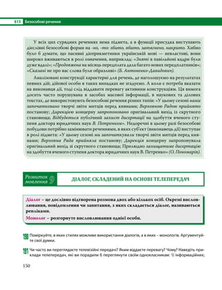 §15	 Безособові речення
150
	 У всіх цих сурядних реченнях нема підмета, а в функції присудка виступають
дієслівні безособові форми на -но, -то: збито, вбито, затягнено, накрито. Хибно
було б думати, що пасивні дієприкметники українській мові — невластиві, вони
широко вживаються в ролі означення, наприклад: «Зняті в павільйоні кадри були
дуже вдалі»; «Продовжена на місяць передплата дала багато нових передплатників»;
«Сказані не про вас слова були образливі» (Б. Антоненко-Давидович).
	 Аналізовані конструкції характерні для речень, де наголошуємо на результатах
певних дій; дійової особи в таких випадках не згадуємо. А коли є потреба вказати
на виконавця дії, тоді слід віддавати перевагу активним конструкціям. Ця вимога
досить часто порушувана в засобах масової інформації, в наукових та ділових
текстах, де використовують безособові речення різних типів: «У цьому сезоні нами
започатковано творчі звіти митців перед киянами; Верховною Радою прийнято
постанову; Дирекцією концерну запропоновано оригінальний вихід із скрутного
становища; Відбудеться публічний захист дисертації на здобуття вченого сту­
пеня доктора юридичних наук В. Петренком». Недоречні в цьому разі безособові
побудови потрібно замінювати реченнями, в яких суб’єкт (виконавець дії) виступає
в ролі підмета: «У цьому сезоні ми започаткували творчі звіти митців перед кия­
нами; Верховна Рада прийняла постанову; Дирекція концерну запропонувала
оригінальний вихід зі скрутного становища; Прилюдно захищатиме дисертацію
на здобуття вченого ступеня доктора юридичних наук В. Петренко» (О. Пономарів).
Розвиток
мовлення 9 ДІАЛОГ, СКЛАДЕНИЙ НА ОСНОВІ ТЕЛЕПЕРЕДАЧ
Діалог – це дослівно відтворена розмова двох або кількох осіб. Окремі вислов-
лювання, повідомлення чи запитання, з яких складається діалог, називаються
репліками.
Монолог – розгорнуте висловлювання однієї особи.
190	Поміркуйте, в яких стилях можливе використання діалогів, а в яких – монологів. Аргументуй-
те свої думки.
191	Чи часто ви переглядаєте телевізійні передачі? Яким віддаєте перевагу? Чому? Наведіть при-
клади телепередач, які ви порадили б переглянути своїм однокласникам: 1) інформаційних;
 