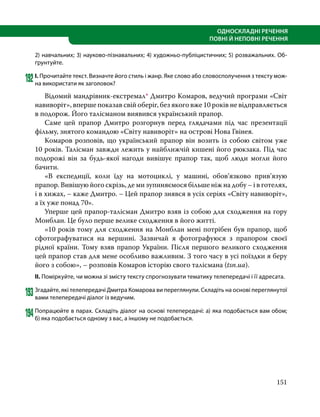 151
ОДНОСКЛАДНІ РЕЧЕННЯ
ПОВНІ Й НЕПОВНІ РЕЧЕННЯ
2) навчальних; 3) науково-пізнавальних; 4) художньо-публіцистичних; 5) розважальних. Об-
ґрунтуйте.
192	І. Прочитайте текст. Визначте його стиль і жанр. Яке слово або словосполучення з тексту мож-
на використати як заголовок?
	 Відомий мандрівник-екстремал* Дмитро Комаров, ведучий програми «Світ
навиворіт», вперше показав свій оберіг, без якого вже 10 років не відправляється
в подорож. Його талісманом виявився український прапор.
	 Саме цей прапор Дмитро розгорнув перед глядачами під час презентації
фільму, знятого командою «Світу навиворіт» на острові Нова Гвінея.
	 Комаров розповів, що український прапор він возить із собою світом уже
10 років. Талісман завжди лежить у найближчій кишені його рюкзака. Під час
подорожі він за будь-якої нагоди вивішує прапор так, щоб люди могли його
бачити.
	 «В експедиції, коли їду на мотоциклі, у машині, обов’язково прив’язую
прапор. Вивішую його скрізь, де ми зупиняємося більше ніж на добу – і в готелях,
і в хижах, – каже Дмитро. – Цей прапор знявся в усіх серіях «Світу навиворіт»,
а їх уже понад 70».
	 Уперше цей прапор-талісман Дмитро взяв із собою для сходження на гору
Монблан. Це було перше велике сходження в його житті.
	 «10 років тому для сходження на Монблан мені потрібен був прапор, щоб
сфотографуватися на вершині. Зазвичай я фотографуюся з прапором своєї
рідної країни. Тому взяв прапор України. Після першого великого сходження
цей прапор став для мене особливо важливим. З того часу в усі поїздки я беру
його з собою», – розповів Комаров історію свого талісмана (tsn.ua).
ІІ. Поміркуйте, чи можна зі змісту тексту спрогнозувати тематику телепередачі і її адресата.
193	Згадайте, які телепередачі Дмитра Комарова ви переглянули. Складіть на основі переглянутої
вами телепередачі діалог із ведучим.
194	Попрацюйте в парах. Складіть діалог на основі телепередачі: а) яка подобається вам обом;
б) яка подобається одному з вас, а іншому не подобається.
 